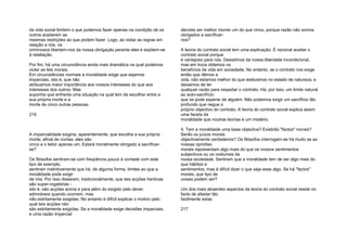 da vida social limitem o que podemos fazer apenas na condição de os
outros aceitarem as
mesmas restrições ao que podem fazer. Logo, ao violar as regras em
relação a nós, os
criminosos libertam-nos da nossa obrigação perante eles e expõem-se
à retaliação.
Por fim, há uma circunstância ainda mais dramática na qual podemos
violar as leis morais.
Em circunstâncias normais a moralidade exige que sejamos
imparciais, isto é, que não
atribuamos maior importância aos nossos interesses do que aos
interesses dos outros. Mas
suponha que enfrenta uma situação na qual tem de escolher entre a
sua própria morte e a
morte de cinco outras pessoas.
216
A imparcialidade exigiria, aparentemente, que escolha a sua própria
morte; afinal de contas, eles são
cinco e o leitor apenas um. Estará moralmente obrigado a sacrificar-
se?
Os filósofos sentiram-se com freqüência pouco à vontade com este
tipo de exemplo;
sentiram instintivamente que há, de alguma forma, limites ao que a
moralidade pode exigir
de nós. Por isso disseram, tradicionalmente, que tais acções heróicas
são super-rogatórias -
isto é, são acções acima e para além do exigido pelo dever,
admiráveis quando ocorrem, mas
não estritamente exigidas. No entanto é difícil explicar o motivo pelo
qual tais acções não
são estritamente exigidas. Se a moralidade exige decisões imparciais,
e uma razão imparcial
decreta ser melhor morrer um do que cinco, porque razão não somos
obrigados a sacrificar-
nos?
A teoria do contrato social tem uma explicação. É racional aceitar o
contrato social porque
é vantajoso para nós. Desistimos da nossa liberdade incondicional,
mas em troca obtemos os
benefícios da vida em sociedade. No entanto, se o contrato nos exige
então que dêmos a
vida, não estamos melhor do que estávamos no estado de natureza; e
deixamos de ter
qualquer razão para respeitar o contrato. Há, por isso, um limite natural
ao auto-sacrifício
que se pode esperar de alguém: Não podemos exigir um sacrifício tão
profundo que negue o
próprio objectivo do contrato. A teoria do contrato social explica assim
uma faceta da
moralidade que noutras teorias é um mistério;
4. Tem a moralidade uma base objectiva? Existirão "factos" morais?
Serão os juízos morais
objectivamente verdadeiros? Os filósofos interrogam-se há muito se as
nossas opiniões
morais representam algo mais do que os nossos sentimentos
subjectivos ou os costumes da
nossa sociedade. Sentiram que a moralidade tem de ser algo mais do
que hábitos e
sentimentos, mas é difícil dizer o que seja esse algo. Se há "factos"
morais, que tipo de
coisas podem ser?
Um dos mais atraentes aspectos da teoria do contrato social reside no
facto de afastar tão
facilmente estas
217
 