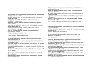 preocupações. Não são necessárias longas explicações. A moralidade
não é apenas uma questão
de hábito ou sentimento; tem uma base objectiva. Mas a teoria não
precisa de postular
qualquer tipo especial de "factos" para explicar essa base. A
moralidade é o conjunto de
regras que quaisquer pessoas racionais aceitariam para benefício
mútuo. Podemos
determinar que regras são essas por meio da investigação racional e
depois determinar se um
acto particular é moralmente aceitável verificando se está em
conformidade com as regras.
Uma vez compreendido isto, as velhas preocupações sobre a
"objectividade" da moral
desaparecem, pura e simplesmente.
11.4 O problema da desobediência civil
As teorias morais devem ajudar a compreender questões morais
particulares. A teoria do
contrato social baseia-se numa intuição importante sobre a natureza
da sociedade e suas
instituições, sendo por isso especialmente adequada para nos ajudar a
lidar com questões
envolvendo essas instituições. Em resultado do contrato social temos a
obrigação de
obedecer à lei. Mas teremos por vezes justificação para desafiar a lei?
Se sim, quando?
Os exemplos modernos e já clássicos de desobediência civil são, é
claro, as acções
desenvolvidas no âmbito do Movimento de Independência da índia
liderado por Mohandas
K. Gandhi e o movimento americano de direitos cívicos liderado por
Martin Luther King, Jr.
Ambos se caracterizaram pela recusa pública, conscienciosa e não
violenta de obediência à
lei. Mas os objectivos dos movimentos tinham diferenças importantes.
Gandhi e os seus
seguidores não reconheciam o direito de os Britânicos governarem a
índia; queriam
substituir o domínio britânico por um sistema inteiramente diferente.
Por outro lado, Luther
King e os seus seguidores não questionavam a legitimidade das
instituições fundamentais do governo americano. Opunham-se apenas
a leis particulares e
políticas sociais que consideravam injustas - tão injustas, de facto, que
sentiam não ter
qualquer obrigação de lhes obedecer.
Na sua Letterfrom the Birmingham City Jau (1963), Luther King
descreveu a frustração e
raiva que surgem
quando se vê bandos perversos linchar indiscriminadamente as
nossas mães e os nossos pais e afogar
os nossos irmãos e irmãs ao sabor dos seus caprichos; quando se vê
polícias cheios de ódio a insultar,
pontapear, brutalizar e até matar os nossos irmãos e irmãs negros com
total impunidade; quando se
vê a esmagadora maioria dos nossos vinte milhões de irmãos Pretos
asfixiados numa estreita cela de
pobreza no meio de uma sociedade de abastança; quando de súbito
damos connosco embaraçados
para explicar à nossa filha de seis anos a razão pela qual não pode ir
ao parque de diversões que
acabou de ser publicitado na televisão, e vemos lágrimas rebentar nos
seus pequenos olhos quando
 