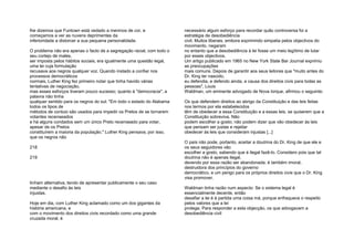 lhe dizemos que Funtown está vedado a meninos de cor, e
começamos a ver as nuvens deprimentes da
inferioridade a distorcer a sua pequena personalidade.
O problema não era apenas o facto de a segregação racial, com todo o
seu cortejo de males,
ser imposta pelos hábitos sociais; era igualmente uma questão legal,
uma lei cuja formulação
recusava aos negros qualquer voz. Quando instado a confiar nos
processos democráticos
normais, Luther King fez primeiro notar que tinha havido várias
tentativas de negociação,
mas esses esforços tiveram pouco sucesso; quanto à "democracia", a
palavra não tinha
qualquer sentido para os negros do sul: "Em todo o estado do Alabama
todos os tipos de
métodos de conluio são usados para impedir os Pretos de se tornarem
votantes recenseados
e há alguns condados sem um único Preto recenseado para votar,
apesar de os Pretos
constituírem a maioria da população." Luther King pensava, por isso,
que os negros não
218
219
tinham alternativa, tendo de apresentar publicamente o seu caso
mediante o desafio às leis
injustas.
Hoje em dia, com Luther King aclamado como um dos gigantes da
história americana, e
com o movimento dos direitos civis recordado como uma grande
cruzada moral, é
necessário algum esforço para recordar quão controversa foi a
estratégia de desobediência
civil. Muitos liberais, embora exprimindo simpatia pelos objectivos do
movimento, negaram
no entanto que a desobediência à lei fosse um meio legítimo de lutar
por esses objectivos.
Um artigo publicado em 1965 no New York State Bar Journal exprimiu
as preocupações
mais comuns. Depois de garantir aos seus leitores que "muito antes do
Dr. King ter nascido,
eu defendia, e defendo ainda, a causa dos direitos civis para todas as
pessoas", Louis
Waldman, um eminente advogado de Nova Iorque, afirmou o seguinte:
Os que defendem direitos ao abrigo da Constituição e das leis feitas
nos termos por ela estabelecidos
têm de obedecer a essa Constituição e a essas leis, se quiserem que a
Constituição sobreviva. Não
podem escolher a gosto; não podem dizer que vão obedecer às leis
que pensam ser justas e rejeitar
obedecer às leis que consideram injustas [...]
O país não pode, portanto, aceitar a doutrina do Dr. King de que ele e
os seus seguidores vão
escolher a gosto, sabendo que é ilegal fazê-lo. Considero pois que tal
doutrina não é apenas ilegal,
devendo por essa razão ser abandonada; é também imoral,
destruidora dos princípios do governo
democrático, e um perigo para os próprios direitos civis que o Dr. King
visa promover.
Waldman tinha razão num aspecto: Se o sistema legal é
essencialmente decente, então
desafiar a lei é à partida uma coisa má, porque enfraquece o respeito
pelos valores que a lei
protege. Para responder a esta objecção, os que advogavam a
desobediência civil
 