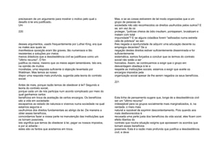precisavam de um argumento para mostrar o motivo pelo qual o
desafio à lei era justificado.
Um
220
desses argumentos, usado frequentemente por Luther King, era que
os males aos quais se
manifestava oposição eram tão graves, tão numerosos e tão
resistentes a soluções por meios
menos drásticos que a desobediência civil se justificava como um
"último recurso". O fim
justifica os meios, mesmo que os meios sejam lamentáveis. Isto era,
na opinião de muitos
moralistas, uma resposta suficiente à objecção levantada por
Waldman. Mas temos ao nosso
dispor uma resposta mais profunda, sugerida pela teoria do contrato
social.
Antes de mais, porque razão temos de obedecer à lei? Segundo a
teoria do contrato social,
porque cada um de nós participa num acordo complicado por meio do
qual ganhamos certos
benefícios em troca da aceitação de certos encargos. Os benefícios
são a vida em sociedade:
escapamos ao estado de natureza e vivemos numa sociedade na qual
estamos seguros e
usufruímos dos direitos fundamentais ao abrigo da lei. De maneira a
obter esses benefícios,
concordamos fazer a nossa parte na manutenção das instituições que
os tornam possíveis.
Isto significa que temos de obedecer à lei, pagar os nossos impostos,
e por aí adiante -
estes são os fardos que aceitamos em troca.
Mas, e se as coisas estiverem de tal modo organizadas que a um
grupo de pessoas da
sociedade não são reconhecidos os direitos usufruídos pelos outros? E
se, em vez de os
proteger, "polícias cheios de ódio insultam, pontapeiam, brutalizam e
matam com total
impunidade"? E se alguns cidadãos forem "asfixiados numa estreita
cela de pobreza" ao ser-
lhes negada a oportunidade de adquirir uma educação decente ou
empregos decentes? Se a
negação destes direitos estiver suficientemente disseminada e for
suficientemente
sistemática, somos forçados a concluir que os termos do contrato
social não estão a ser
honrados. Assim, se continuarmos a exigir que o grupo em
desvantagem obedeça à lei e
respeite as instituições sociais, estamos a exigir que aceite os
encargos impostos pela
organização social apesar de lhe serem negados os seus benefícios.
221
Esta linha de pensamento sugere que, longe de a desobediência civil
ser um "último recurso"
indesejável para os grupos socialmente mais marginalizados, é, na
verdade, o meio mais
natural e razoável de exprimir descontentamento. Pois quando aos
mais desfavorecidos é
recusada uma parte justa dos benefícios da vida social, eles ficam com
efeito libertos do
contrato que noutra situação exigiria que apoiassem os acordos que
tornam esses benefícios
possíveis. Esta é a razão mais profunda que justifica a desobediência
civil, e deve
 