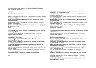 reconhecer-se o mérito da teoria do contrato social por ter exposto
este argumento de forma
tão clara.
11.5 Dificuldades da teoria
A teoria do contrato social é uma de quatro grandes opções na filosofia
moral corrente. (As
outras são o utilitarismo, o kantismo e a teoria das virtudes.) Não é
difícil ver porquê; a
teoria explica em boa medida a vida moral de uma forma económica e
sensata. O que poderá
dizer-se contra a teoria? Apresenta-se de seguida as duas objecções
que parecem ter mais
peso.
1. A objecção mais comum tem sido que a teoria do contrato social se
baseia numa ficção
histórica. Pede-se que imaginemos que as pessoas viveram em
tempos isoladas umas das
outras; que acharam esta situação intolerável; e que por fim se
congregaram, acordando
seguir as regras sociais de benefício mútuo. Mas isto nunca
aconteceu. É apenas uma
fantasia. Então, qual é a sua relevância? Na verdade, se as pessoas
se tivessem juntado desta
forma poderíamos explicar as suas obrigações umas para com as
outras como a teoria
sugere: seriam obrigadas a obedecer às regras porque teriam feito um
contrato nesse
sentido. Mas mesmo assim continuaria a haver problemas. Teríamos
de enfrentar questões
como as seguintes: O acordo foi unânime? Se não foi, que
222
acontece às pessoas que não assinaram o contrato - não são
obrigadas a agir moralmente? Se o
contrato foi consumado há muito tempo, estaremos obrigados a
cumprir os acordos dos
nossos antepassados? Se não, como se renova o "contrato" a cada
nova geração? E se
alguém disser: "Eu não dei o meu assentimento a tal contrato, e não
quero fazer parte
dele?" Mas na verdade nunca existiu tal contrato, e por isso nenhuma
explicação sensata se
pode basear nele. Como afirmou com ironia um crítico, o contrato
social "não vale o papel
em que não foi escrito".
Em resposta, pode dizer-se que há um contrato social implícito ao qual
todos estamos
ligados. Para ser exacto, nenhum de nós alguma vez assinou um
contrato "real" - não há
qualquer pedaço de papel assinado. No entanto, há de facto um
acordo muito semelhante ao
descrito na teoria do contrato social: Há um conjunto de regras que
todos reconhecem como
obrigatórias, e todos beneficiamos do facto de estas regras serem
seguidas. Cada um de nós
aceita os benefícios conferidos por este acordo; e, mais do que isso,
esperamos que as outras
pessoas continuem a cumprir as regras e encorajamo-las a fazê-lo.
Esta é uma descrição de
facto do estado de coisas; não é uma ficção. E, prossegue o
argumento, ao aceitar os
benefícios deste acordo, incorremos na obrigação de fazer a nossa
parte para o manter -
por outras palavras, para retribuir o que nos foi dado. O contrato é
"implícito" porque nos
tornamos parte dele não através das nossas palavras mas sim das
nossas acções, à medida
 