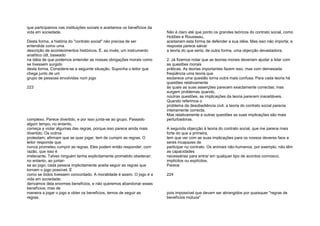 que participamos nas instituições sociais e aceitamos os benefícios da
vida em sociedade.
Desta forma, a história do "contrato social" não precisa de ser
entendida como uma
descrição de acontecimentos históricos. É, ao invés, um instrumento
analítico útil, baseado
na idéia de que podemos entender as nossas obrigações morais como
se tivessem surgido
desta forma. Considere-se a seguinte situação. Suponha o leitor que
chega junto de um
grupo de pessoas envolvidas num jogo
223
complexo. Parece divertido, e por isso junta-se ao grupo. Passado
algum tempo, no entanto,
começa a violar algumas das regras, porque isso parece ainda mais
divertido. Os outros
protestam; afirmam que se quer jogar, tem de cumprir as regras. O
leitor responde que
nunca prometeu cumprir as regras. Eles podem então responder, com
razão, que isso é
irrelevante. Talvex ninguém tenha explicitamente prometido obedecer;
no entanto, ao juntar-
se ao jogo, cada pessoa implicitamente aceita seguir as regras que
tornam o jogo possível. É
como se todos tivessem concordado. A moralidade é assim. O jogo é a
vida em sociedade;
derivamos dela enormes benefícios, e não queremos abandonar esses
benefícios; mas de
maneira a jogar o jogo e obter os benefícios, temos de seguir as
regras.
Não é claro até que ponto os grandes teóricos do contrato social, como
Hobbes e Rousseau,
aceitariam esta forma de defender a sua idéia. Mas isso não importa; a
resposta parece salvar
a teoria do que seria, de outra forma, uma objecção devastadora;
2. Já fizemos notar que as teorias morais deveriam ajudar a lidar com
as questões morais
práticas. As teorias importantes fazem isso, mas com demasiada
freqüência uma teoria que
esclarece uma questão torna outra mais confusa. Para cada teoria há
questões relativamente
às quais as suas asserções parecem exactamente correctas; mas
surgem problemas quando,
noutras questões, as implicações da teoria parecem inaceitáveis.
Quando referimos o
problema da desobediência civil, a teoria do contrato social parecia
inteiramente correcta.
Mas relativamente a outras questões as suas implicações são mais
perturbadoras.
A segunda objecção à teoria do contrato social, que me parece mais
forte do que a primeira,
tem que ver com as suas implicações para os nossos deveres face a
seres incapazes de
participar no contrato. Os animais não-humanos, por exemplo, não têm
as capacidades
necessárias para entrar em qualquer tipo de acordos connosco,
implícitos ou explícitos.
Parece
224
pois impossível que devam ser abrangidos por quaisquer "regras de
benefícios mútuos"
 
