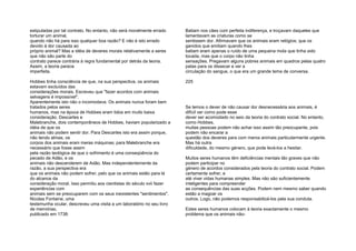 estipuladas por tal contrato. No entanto, não será moralmente errado
torturar um animal,
quando não há para isso qualquer boa razão? E não é isto errado
devido à dor causada ao
próprio animal? Mas a idéia de deveres morais relativamente a seres
que não são parte do
contrato parece contrária à regra fundamental por detrás da teoria.
Assim, a teoria parece
imperfeita.
Hobbes tinha consciência de que, na sua perspectiva, os animais
estavam excluídos das
considerações morais. Escreveu que "fazer acordos com animais
selvagens é impossível".
Aparentemente isto não o incomodava. Os animais nunca foram bem
tratados pelos seres
humanos, mas na época de Hobbes eram tidos em muito baixa
consideração. Descartes e
Malebranche, dois contemporâneos de Hobbes, haviam popularizado a
idéia de que os
animais não podem sentir dor. Para Descartes isto era assim porque,
não tendo almas, os
corpos dos animais eram meras máquinas; para Malebranche era
necessário que fosse assim
pela razão teológica de que o sofrimento é uma conseqüência do
pecado de Adão, e os
animais não descenderem de Adão. Mas independentemente da
razão, a sua perspectiva era
que os animais não podem sofrer, pelo que os animais estão para lá
do alcance da
consideração moral. Isso permitiu aos cientistas do século xvii fazer
experiências com
animais sem se preocuparem com os seus inexistentes "sentimentos".
Nicolas Fontaine, uma
testemunha ocular, descreveu uma visita a um laboratório no seu livro
de memórias,
publicado em 1738:
Batiam nos cães com perfeita indiferença, e troçavam daqueles que
lamentavam as criaturas como se
sentissem dor. Afirmavam que os animais eram relógios; que os
ganidos que emitiam quando lhes
batiam eram apenas o ruído de uma pequena mola que tinha sido
tocada, mas que o corpo não tinha
sensações. Pregavam alguns pobres animais em quadros pelas quatro
patas para os dissecar e ver a
circulação do sangue, o que era um grande tema de conversa.
225
Se temos o dever de não causar dor desnecessária aos animais, é
difícil ver como pode esse
dever ser acomodado no seio da teoria do contrato social. No entanto,
como Hobbes,
muitas pessoas podem não achar isso assim tão preocupante, pois
podem não encarar a
questão dos deveres para com meros animais particularmente urgente.
Mas há outra
dificuldade, do mesmo género, que pode levá-los a hesitar.
Muitos seres humanos têm deficiências mentais tão graves que não
podem participar no
género de acordos considerados pela teoria do contrato social. Podem
certamente sofrer, e
até viver vidas humanas simples. Mas não são suficientemente
inteligentes para compreender
as consequências das suas acções. Podem nem mesmo saber quando
estão a magoar os
outros. Logo, não podemos responsabilizá-los pela sua conduta.
Estes seres humanos colocam à teoria exactamente o mesmo
problema que os animais não-
 