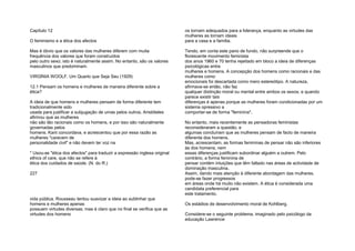 Capítulo 12
O feminismo e a ética dos afectos
Mas é óbvio que os valores das mulheres diferem com muita
frequência dos valores que foram construídos
pelo outro sexo; isto é naturalmente assim. No entanto, são os valores
masculinos que predominam.
VIRGÍNIA WOOLF, Um Quarto que Seja Seu (1929)
12.1 Pensam os homens e mulheres de maneira diferente sobre a
ética?
A ideia de que homens e mulheres pensam de forma diferente tem
tradicionalmente sido
usada para justificar a subjugação de umas pelos outros. Aristóteles
afirmou que as mulheres
não são tão racionais como os homens, e por isso são naturalmente
governadas pelos
homens. Kant concordava, e acrescentou que por essa razão as
mulheres "carecem de
personalidade civil" e não devem ter voz na
* Usou-se "ética dos afectos" para traduzir a expressão inglesa original
ethics of care, que não se refere à
ética dos cuidados de saúde. (N. do R.)
227
vida pública. Rousseau tentou suavizar a ideia ao sublinhar que
homens e mulheres apenas
possuem virtudes diversas; mas é claro que no final se verifica que as
virtudes dos homens
os tornam adequados para a liderança, enquanto as virtudes das
mulheres as tornam ideais
para a casa e a família.
Tendo, em conta este pano de fundo, não surpreende que o
florescente movimento feminista
dos anos 1960 e 70 tenha rejeitado em bloco a ideia de diferenças
psicológicas entre
mulheres e homens. A concepção dos homens como racionais e das
mulheres como
emocionais foi descartada como mero estereótipo. A natureza,
afirmava-se então, não faz
qualquer distinção moral ou mental entre ambos os sexos; e quando
parece existir tais
diferenças é apenas porque as mulheres foram condicionadas por um
sistema opressivo a
comportar-se de forma "feminina".
No entanto, mais recentemente as pensadoras feministas
reconsideraram a questão, e
algumas concluíram que as mulheres pensam de facto de maneira
diferente dos homens.
Mas, acrescentam, as formas femininas de pensar não são inferiores
às dos homens; nem
essas diferenças justificam subordinar alguém a outrem. Pelo
contrário, a forma feminina de
pensar contém intuições que têm faltado nas áreas de actividade de
dominação masculina.
Assim, dando mais atenção à diferente abordagem das mulheres,
pode-se fazer progressos
em áreas onde há muito não existem. A ética é considerada uma
candidata preferencial para
este tratamento.
Os estádios de desenvolvimento moral de Kohlberg.
Considere-se o seguinte problema, imaginado pelo psicólogo da
educação Lawrence
 