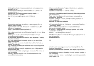 Kohlberg. A mulher de Heinz estava à beira da morte, e a sua única
esperança era um
medicamento descoberto por um farmacêutico que o vendia a um
preço exorbitante. A
elaboração do medicamento custava duzentos dólares e o
farmacêutico estava a vendê-lo a
dois mil. Heinz conseguiu apenas reunir mil dólares.
228
Ofereceu essa quantia ao farmacêutico e, quando a sua oferta foi
rejeitada, Heinz prometeu
pagar o restante mais tarde. Ainda assim o boticário recusou. Em
desespero, Heinz pensou
roubar o medicamento. Seria errado fazê-lo?
Este problema, conhecido como "Dilema de Heinz", foi um entre vários
usados por
Kohlberg para estudar o desenvolvimento moral das crianças.
Kohlberg entrevistou crianças
de várias idades, apresentando-lhes uma série de dilemas e fazendo
perguntas concebidas
para obter os seus juízos morais e as razões em seu apoio. Após
análise das respostas,
Kohlberg concluiu que há seis níveis de desenvolvimento moral. As
crianças começam por
uma concepção egocêntrica de bem moral como tudo quanto permite
evitar um castigo,
progredindo depois ao longo de seis estádios para uma perspectiva
amadurecida de bem
moral como conformidade com princípios universais. (Pelo menos os
mais afortunados
chegam aí. Algumas pessoas ficam encravadas em níveis mais
baixos.) Eis os seis estádios:
1. O primeiro é o Estádio da Punição e Obediência, no qual o bem
moral é concebido como
a obediência à autoridade e o evitar da punição;
2. A criança progride então para o Estádio dos Objectivos Individuais
Instrumentais e da
Troca - aqui o bem é agir de forma a satisfazer as suas próprias
necessidades, permitindo
aos outros que façam o mesmo, fazendo "acordos justos" com os
outros para garantir a
realização dos objectivos desejados;
3. O seguinte é o Estádio das Expectativas Interpessoais, Relações e
Conformidade Mútuas.
O bem é definido como os deveres e responsabilidades que
acompanham os papéis sociais
do indivíduo e as suas relações com outras pessoas; uma virtude
fundamental é "manter a
lealdade e a confiança entre os parceiros";
4. No Estádio do Sistema Social e da Manutenção da Consciência, a
ideia de fazer o seu
dever em sociedade
229
e manter o bem-estar do grupo assume a maior importância. (As
exigências das relações
pessoais são subordinadas ao respeito pelas regras do grupo social.);
5. No Estádio dos Direitos Prévios e do Contrato Social ou Utilidade, o
bem consiste em
proteger os direitos, valores e acordos legais essenciais da sociedade.
(Nçste estádio e no
 