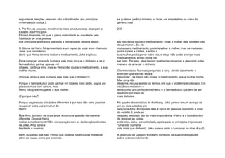 seguinte as relações pessoais são subordinadas aos princípios
universais de justiça.);
6. Por fim, as pessoas moralmente mais amadurecidas alcançam o
Estádio dos Princípios
Éticos Universais, no qual a plena maturidade se manifesta pela
fidelidade de uma pessoa
aos princípios abstractos que toda a humanidade deveria seguir.
O dilema de Heinz foi apresentado a um rapaz de onze anos chamado
Jake, que considerou
óbvio que Heinz deveria roubar o medicamento. Jake explicou:
Para começar, uma vida humana vale mais do que o dinheiro, e se o
farmacêutico ganhar apenas mil
dólares, continua vivo, mas se Heinz não roubar o medicamento, a sua
mulher morre.
(Porque razão a vida humana vale mais que o dinheiro?)
Porque o farmacêutico pode ganhar mil dólares mais tarde, pagos por
pessoas ricas com cancro, mas
Heinz não pode recuperar a sua mulher.
(E porque não?)
Porque as pessoas são todas diferentes e por isso não seria possível
recuperar outra vez a mulher de
Heinz.
Mas Amy, também de onze anos, encarou a questão de maneira
diferente. Deveria Heinz
roubar o medicamento? Em comparação com as declarações directas
de Jake, Amy parece
hesitante e evasiva:
Bem, eu penso que não. Penso que poderia haver outras maneiras
além do roubo, como por exemplo
se pudesse pedir o dinheiro ou fazer um empréstimo ou coisa do
género, mas
230
ele não devia roubar o medicamento - mas a mulher dele também não
devia morrer... Se ele
roubasse o medicamento, poderia salvar a mulher, mas se roubasse,
podia ir para a cadeia, e então a
sua mulher podia piorar outra vez, e ele já não podia arranjar mais
medicamentos, e isso podia não
ser bom. Por isso, eles deviam realmente conversar e descobrir outra
maneira de arranjar o dinheiro.
O entrevistador faz mais perguntas a Amy, dando claramente a
entender que ela não está a
responder - se Heinz não roubar o medicamento, a sua mulher morre.
Mas Amy não
desarma; recusa aceitar os termos em que o problema é colocado. Em
vez disso reelabora o
tema como um conflito entre Heinz e o farmacêutico que tem de ser
resolvido por meio de
mais debates.
No quadro dos estádios de Kohlberg, Jake parece ter um avanço de
um ou dois estádios em
relação a Amy. A resposta dela é típica de pessoas operando a nível
do estádio 3, onde as
relações pessoais são da maior importância - Heinz e o boticário têm
de resolver as coisas
entre eles. Jake, por outro lado, apela para os princípios impessoais -
"uma vida humana
vale mais que dinheiro". Jake parece estar a funcionar no nível 4 ou 5.
A objecção de Gilligan. Kohlberg começou as suas investigações
sobre o desenvolvimento
 