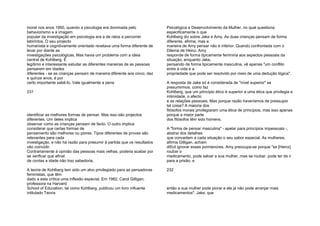 moral nos anos 1950, quando a psicologia era dominada pelo
behaviorismo e a imagem
popular da investigação em psicologia era a de ratos a percorrer
labirintos. O seu projecto
humanista e cognitivamente orientado revelava uma forma diferente de
levar por diante as
investigações psicológicas. Mas havia um problema com a ideia
central de Kohlberg. É
legítimo e interessante estudar as diferentes maneiras de as pessoas
pensarem em idades
diferentes - se as crianças pensam de maneira diferente aos cinco, dez
e quinze anos, é por
certo importante sabê-lo. Vale igualmente a pena
231
identificar as melhores formas de pensar. Mas isso são projectos
diferentes. Um deles implica
observar como as crianças pensam de facto. O outro implica
considerar que certas formas de
pensamento são melhores ou piores. Tipos diferentes de provas são
relevantes para cada
investigação, e não há razão para presumir à partida que os resultados
vão coincidir.
Contrariamente à opinião das pessoas mais velhas, poderia acabar por
se verificar que afinal
de contas a idade não traz sabedoria.
A teoria de Kohlberg tem sido um alvo privilegiado para as pensadoras
feministas, que têm
dado a esta crítica uma inflexão especial. Em 1982, Carol Gilligan,
professora na Harvard
School of Education, tal como Kohlberg, publicou um livro influente
intitulado Teoria
Psicológica e Desenvolvimento da Mulher, no qual questiona
especificamente o que
Kohlberg diz sobre Jake e Amy. As duas crianças pensam de forma
diferente, afirma, mas a
maneira de Amy pensar não é inferior. Quando confrontada com o
Dilema de Heinz, Amy
responde de forma tipicamente feminina aos aspectos pessoais da
situação, enquanto Jake,
pensando de forma tipicamente masculina, vê apenas "um conflito
entre a vida e a
propriedade que pode ser resolvido por meio de uma dedução lógica".
A resposta de Jake só é considerada de "nível superior" se
presumirmos, como faz
Kohlberg, que um princípio ético é superior a uma ética que privilegia a
intimidade, o afecto
e as relações pessoais. Mas porque razão haveríamos de pressupor
tal coisa? A maioria dos
filósofos morais privilegiaram uma ética de princípios, mas isso apenas
porque a maior parte
dos filósofos têm sido homens.
A "forma de pensar masculina" - apelar para princípios impessoais -,
abstrai dos detalhes
que concedem a cada situação o seu sabor especial. As mulheres,
afirma Gilligan, acham
difícil ignorar esses pormenores. Amy preocupa-se porque "se [Heinz]
roubar o
medicamento, pode salvar a sua mulher, mas se roubar, pode ter de ir
para a prisão, e
232
então a sua mulher pode piorar e ele já não pode arranjar mais
medicamentos". Jake, que
 
