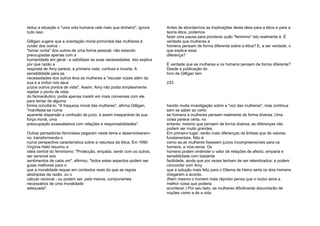 reduz a situação a "uma vida humana vale mais que dinheiro", ignora
tudo isso.
Gilligan sugere que a orientação moral primordial das mulheres é
cuidar dos outros -
"tomar conta" dos outros de uma forma pessoal, não estando
preocupadas apenas com a
humanidade em geral - e satisfazer as suas necessidades. Isto explica
por que razão a
resposta de Amy parece, à primeira vista, confusa e incerta. A
sensibilidade para as
necessidades dos outros leva as mulheres a "escutar vozes além da
sua e a incluir nos seus
juízos outros pontos de vista". Assim, Amy não podia simplesmente
rejeitar o ponto de vista
do farmacêutico; podia apenas insistir em mais conversas com ele
para tentar de alguma
forma conciliá-lo. "A fraqueza moral das mulheres", afirma Gilligan,
"manifesta-se numa
aparente dispersão e confusão de juízo, é assim inseparável da sua
força moral, uma
preocupação avassaladora com relações e responsabilidades".
Outras pensadoras feministas pegaram neste tema e desenvolveram-
no, transformando-o
numa perspectiva característica sobre a natureza da ética. Em 1990
Virgínia Held resumiu a
ideia central do feminismo: "Protecção, empatia, sentir com os outros,
ser sensível aos
sentimentos de cada um", afirmou, "todos estes aspectos podem ser
guias melhores para o
que a moralidade requer em contextos reais do que as regras
abstractas da razão, ou o
cálculo racional - ou podem ser, pelo menos, componentes
necessários de uma moralidade
adequada".
Antes de abordarmos as implicações desta ideia para a ética e para a
teoria ética, podemos
fazer uma pausa para ponderar quão "feminino" isto realmente é. É
verdade que mulheres e
homens pensam de forma diferente sobre a ética? E, a ser verdade, o
que explica essa
diferença?
É verdade que as mulheres e os homens pensam de forma diferente?
Desde a publicação do
livro de Gilligan tem
233
havido muita investigação sobre a "voz das mulheres", mas continua
sem se saber ao certo
se homens e mulheres pensam realmente de forma diversa. Uma
coisa parece certa, no
entanto: mesmo que pensem de forma diversa, as diferenças não
podem ser muito grandes.
Em primeiro lugar, serão mais diferenças da ênfase que de valores
fundamentais. Não é
como se,as mulheres fizessem juízos incompreensíveis para os
homens, e vice-versa. Os
homens podem entender o valor de relações de afecto, emparia e
sensibilidade com bastante
facilidade, ainda que por vezes tenham de ser relembrados; e podem
concordar com Amy
que a solução mais feliz para o Dilema de Heinz seria os dois homens
chegarem a acordo.
(Nem mesmo o homem mais réprobo pensa que o roubo seria a
melhor coisa que poderia
acontecer.) Por seu lado, as mulheres dificilmente discordarão de
noções como a de a vida
 