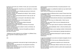 humana ter mais valor que o dinheiro. É claro, pois, que os dois sexos
não vivem em
universos morais diferentes. Suponha-se que concedemos, no entanto,
que há uma diferença
de estilo entre pessoas mais inclinadas para pensar em termos de
princípios e pessoas mais
inclinadas a adoptar uma "perspectiva de afectos". Será o primeiro
estilo exclusivamente
masculino e o último exclusivamente feminino? Claro que não. Há
mulheres devotadas a
princípios e homens que se preocupam e são afectuosos. Assim,
mesmo que haja estilos
diferentes no pensamento moral, não há qualquer estilo
exclusivamente masculino ou
feminino. Apesar disso, não devemos afastar demasiado
apressadamente a noção de que há
perspectivas tipicamente masculinas e femininas. Há inúmeras
diferenças gerais entre
homens e mulheres que não se aplicam a todos os indivíduos. As
mulheres são tipicamente
mais baixas que os homens, mas isso não significa que todas as
mulheres sejam mais baixas
que todos os homens.
* Referência ao título original do livro de Gilligan, In a Different Voice,
que foi ignorado na edição portuguesa. (N. do
R.)
234
A diferença no pensamento moral pode ser algo do mesmo género: as
mulheres podem
tipicamente sentir mais atracção por uma perspectiva de afectos,
apesar de nem todas as
mulheres serem mais afectuosas do que todos os homens. Para
muitas pessoas, entre elas um
grande número de escritoras feministas, isto parece plausível. A sua
plausibilidade
aumentaria, no entanto, se pudéssemos explicar por que razão haverá
tal diferença. Porque
razão hão-de as mulheres de ser mais afectuosas?
O que poderá explicar tal diferença entre os sexos? Parece haver duas
possibilidades. Uma é
que as mulheres pensam de forma diferente por causa do papel social
ao qual são destinadas.
Às mulheres têm sido tradicionalmente atribuídas as responsabilidades
domésticas; mesmo
que isto não seja mais do que um ultraje sexista, o facto é que as
mulheres têm
desempenhado este papel. É fácil ver que ser destacada para tais
funções e acabar por
entendê-las como "o seu lugar" pode ter induzido as mulheres adoptar
os valores que
acompanham tais responsabilidades. Assim, a ética dos afectos pode
ser apenas parte do
condicionamento psicológico que as raparigas recebem rotineiramente.
(Esta teoria poderia
ser posta à prova por meio da observação de raparigas educadas em
lares não tradicionais.
Continuariam a ser naturalmente afectuosas? E quanto aos rapazes
educados de formas não
tradicionais?)
A segunda possibilidade é que existe uma espécie de ligação entre ser
mulher e ter uma ética
dos afectos. Que ligação? Uma vez que a diferença óbvia entre os
sexos consiste em as
mulheres darem à luz, poderíamos conjecturar que a natureza das
mulheres como mães as
torna de alguma forma afectuosas. Mesmo meninas como a Amy, que
aos onze anos não
teve ainda qualquer experiência maternal, poderia estar equipada pela
natureza para essa
 