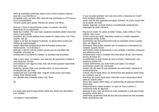 série de previsões medonhas sobre o que o futuro poderia reservar
para ela, a sua família e a
sociedade como um todo. Mas nada de mau aconteceu e a FIV tornou-
se um procedimento
rotineiro usado para ajudar milhares de casais a ter filhos.
Quando o futuro é desconhecido, pode, no entanto, ser difícil
determinar se um argumento
deste tipo é sólido. Por outro lado, pessoas razoáveis podem discordar
sobre o que poderia
acontecer se a morte piedosa fosse aceite em casos como o de Tracy
Latimer. Isto dá
origem a um tipo de impasse frustrante: os desacordos quanto aos
méritos da argumentação
podem depender simplesmente das inclinações prévias dos
interlocutores - os inclinados a
defender o senhor Latimer podem pensar que as previsões são
irrealistas, enquanto os
predispostos a condená-lo insistem na sensatez das previsões.
Vale a pena notar, no entanto, que este tipo de argumento é atreito a
usos abusivos. Se não
concordamos com alguma coisa, mas não temos qualquer argumento
bom contra ela,
podemos sempre fazer uma previsão sobre as suas possíveis
consequências; por mais
implausível que a previsão seja, ninguém pode provar que esteja
errada. Este método pode
ser utilizado para contestar quase tudo. Essa
26
é a razão pela qual os argumentos deste tipo devem ser abordados
com cuidado.
1.5 Razão e imparcialidade
O que se pode aprender com tudo isto sobre a natureza da moral?
Para começar, podemos
tomar nota de dois aspectos principais: primeiro, os juízos morais têm
de se apoiar em boas
razões; segundo, a moral implica a consideração imparcial dos
interesses de cada indivíduo.
Raciocínio moral. Os casos da bebé Teresa, Jodie e Mary e Tracy
Latimer, bem como
muitos outros que serão discutidos neste livro, podem despertar
sentimentos fortes. Estes
sentimentos são frequentemente sinal de seriedade moral e podem,
pois, ser objecto de
admiração. Mas podem também ser um obstáculo à descoberta da
verdade: quando temos
sentimentos fortes relativamente a uma questão, é tentador pressupor
que sabemos pura e
simplesmente o que a verdade não pode deixar de ser, sem mesmo
termos de tomar em
consideração os argumentos do lado contrário. Infelizmente, não
podemos confiar nos
nossos sentimentos, por mais fortes que sejam. Os nossos
sentimentos podem ser irracionais:
podem não ser mais do que resultados de preconceito, egoísmo ou
condicionamento
cultural. (Numa dada altura, os sentimentos das pessoas diziam-lhes,
por exemplo, que os
membros de outras raças eram inferiores e que a escravatura fazia
parte do próprio plano
divino das coisas.) Além disso, os sentimentos de pessoas diferentes
dizem-lhes
frequentemente coisas opostas: no caso de Tracy Latimer, o
sentimento forte de algumas
pessoas é que o seu pai devia ter sido condenado a uma pena longa,
enquanto outras têm o
sentimento igualmente forte de que ele nunca devia ter sido acusado.
Estes sentimentos não
 