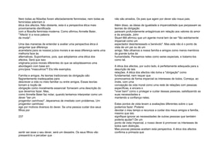 Nem todas as filósofas foram afectadamente feministas; nem todas as
feministas aderiram à
ética dos afectos. Não obstante, esta é a perspectiva ética mais
proximamente identificada
com a filosofia feminista moderna. Como afirmou Annette Baier,
"'Afecto' é a nova palavra
da moda".
Uma das maneiras de entender e avaliar uma perspectiva ética é
perguntar que diferença
acarretaria para os nossos juízos morais e se essa diferença seria uma
melhoria face às
alternativas. Suponhamos, pois, que adoptamos uma ética dos
afectos. Será que isso
originaria juízos morais diferentes do que se adoptássemos uma
abordagem com base em
princípios "masculinos"? Eis três exemplos.
Família e amigos. As teorias tradicionais da obrigação são
flagrantemente inadequadas para
descrever a vida no meio familiar ou entre amigos. Essas teorias
tomam a noção de
obrigação como moralmente essencial: fornecem uma descrição do
que devemos fazer. Mas,
como Annette Baier faz notar, quando tentamos interpretar como um
dever "ser um
progenitor carinhoso", deparamos de imediato com problemas. Um
progenitor carinhoso
age por motivos diversos do dever. Se uma pessoa cuidar dos seus
filhos por
237
sentir ser esse o seu dever, será um desastre. Os seus filhos vão
pressenti-lo e perceber que
não são amados. Os pais que agem por dever são maus pais.
Além disso, as ideias de igualdade e imparcialidade que perpassam as
teorias da obrigação
parecem profundamente antagónicas em relação aos valores do amor
e da amizade. John
Stuart Mill afirmou que um agente moral tem de ser "tão estritamente
imparcial como um
espectador desinteressado e benévolo". Mas este não é o ponto de
vista de um pai ou de um
amigo. Não olhamos a nossa família e amigos como meros membros
da grande turba da
humanidade. Pensamos neles como seres especiais, e tratamo-los
como tal.
A ética dos afectos, por outro lado, é perfeitamente adequada para a
descrição de tais
relações. A ética dos afectos não toma a "obrigação" como
fundamental; nem requer que
promovamos de forma imparcial os interesses de todos. Começa, ao
invés, com uma
concepção da vida moral como uma rede de relações com pessoas
específicas, e encara o
"viver bem" como o proteger e cuidar dessas pessoas, satisfazendo as
suas necessidades e
mantendo a confiança nelas.
Estes pontos de vista levam a avaliações diferentes sobre o que
podemos fazer. Poderei
devotar o meu tempo e recursos a cuidar dos meus amigos e família,
mesmo que isto
signifique ignorar as necessidades de outras pessoas que também
poderia ajudar? De um
ponto de vista imparcial, o nosso dever é promover os interesses de
todos sem distinção.
Mas poucas pessoas aceitam esta perspectiva. A ética dos afectos
confirma a primazia que
 