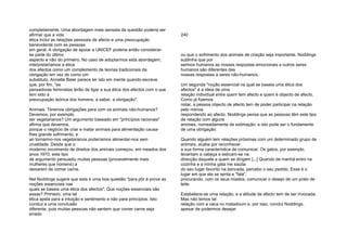 completamente. Uma abordagem mais sensata da questão poderia ser
afirmar que a vida
ética inclui as relações pessoais de afecto e uma preocupação
benevolente com as pessoas
em geral. A obrigação de apoiar a UNICEF poderia então considerar-
se parte do último
aspecto e não do primeiro. No caso de adoptarmos esta abordagem,
interpretaríamos a ética
dos afectos como um complemento de teorias tradicionais da
obrigação em vez de como um
substituto. Annette Baier parece ter isto em mente quando escreve
que, por fim, "as
pensadoras feministas terão de ligar a sua ética dos afectos com o que
tem sido a
preocupação teórica dos homens, a saber, a obrigação".
Animais. Teremos obrigações para com os animais não-humanos?
Devemos, por exemplo,
ser vegetarianos? Um argumento baseado em "princípios racionais"
afirma que devemos,
porque o negócio de criar e matar animais para alimentação causa-
lhes grande sofrimento, e
ao tornarmo-nos vegetarianos poderíamos alimentar-nos sem
crueldade. Desde que o
moderno movimento de direitos dos animais começou, em meados dos
anos 1970, este tipo
de argumento persuadiu muitas pessoas (provavelmente mais
mulheres que homens) a
deixarem de comer carne.
Nel Noddings sugere que esta é uma boa questão "para pôr à prova as
noções essenciais nas
quais se baseia uma ética dos afectos". Que noções essenciais são
essas? Primeiro, uma tal
ética apela para a intuição e sentimento e não para princípios. Isto
conduz a uma conclusão
diferente, pois muitas pessoas não sentem que comer carne seja
errado
240
ou que o sofrimento dos animais de criação seja importante. Noddings
sublinha que por
sermos humanos as nossas respostas emocionais a outros seres
humanos são diferentes das
nossas respostas a seres não-humanos.
Um segunda "noção essencial na qual se baseia uma ética dos
afectos" é a ideia de uma
relação individual entre quem tem afecto e quem é objecto de afecto.
Como já fizemos
notar, a pessoa objecto de afecto tem de poder participar na relação
pelo menos
respondendo ao afecto. Noddings pensa que as pessoas têm este tipo
de relação com alguns
animais, nomeadamente de estimação, e isto pode ser o fundamento
de uma obrigação:
Quando alguém tem relações próximas com um determinado grupo de
animais, acaba por reconhecer
a sua forma característica de comunicar. Os gatos, por exemplo,
levantam a cabeça e esticam-se na
direcção daquele a quem se dirigem [...] Quando de manhã entro na
cozinha e a minha gata me saúda
do seu lugar favorito na bancada, percebo o seu pedido. Esse é o
lugar em que ela se senta e "fala",
procurando, com os seus miados, comunicar o desejo de um prato de
leite.
Estabelece-se uma relação, e a atitude de afecto tem de ser invocada.
Mas não temos tal
relação com a vaca no matadouro e, por isso, conclui Noddings,
apesar de podermos desejar
 