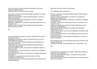 viver num mundo no qual os animais não sofressem, não temos
qualquer obrigação de fazer
algo pelas vacas, nem mesmo evitar comê-las.
Que concluir então? Se usamos esta questão para "testar as noções
essenciais nas quais se
baseia a ética dos afectos", será que esta ética passa ou reprova o
teste? Os argumentos
contrários a esta ética são impressionantes. Primeiro, intuições e
sentimentos não são guias
fidedignos - antigamente, as intuições das pessoas diziam-lhes que a
escravatura era
aceitável e que a submissão das mulheres fazia parte dos planos
divinos. Segundo, o facto
241
de o animal estar em posição de responder "pessoalmente" pode ter
muito que ver com a
satisfação que se obtém em ajudar, mas nada tem que ver com as
necessidades do animal ou
com o bem que podemos fazer-lhe. (Algo de muito semelhante se
pode dizer, é claro, da
incapacidade da criança distante para agradecer pessoalmente a
vacina que recebeu.) Estes
argumentos apelam, é claro, para princípios considerados típicos da
forma de pensar
masculina. Logo, se a ética dos afectos for tomada como a totalidade
da moralidade, tais
argumentos serão ignorados. Por outro lado, se os afectos são apenas
uma parte da
moralidade, os argumentos de princípio mantêm uma força
considerável. Os animais de
criação podem entrar na esfera da preocupação moral, não por causa
da nossa relação de
afecto para com eles, mas por outras razões.
12.3 Implicações para a teoria ética
É fácil ver a influência da experiência dos homens nas teorias éticas
por eles criadas. Os
homens dominam a vida pública e na política e nos negócios as
relações que mantemos com
outras pessoas são tipicamente impessoais e contratuais. A relação é
com frequência de
rivalidade - os outros têm interesses que entram em conflito com os
nossos. Por isso
negociamos; regateamos e fazemos acordos. Além disso, na vida
pública as nossas decisões
podem afectar grande quantidade de pessoas que nem sequer
conhecemos. Por isso,
podemos tentar calcular, de uma forma impessoal, que decisões terão
o melhor desenlace
para a maioria das pessoas. E o que enfatizam as teorias morais dos
homens? Deveres
impessoais, contratos, a harmonização de interesses e o cálculo de
custos e benefícios.
Não surpreende, pois, que as feministas pensem que a filosofia moral
moderna integra uma
perspectiva masculina. As preocupações com a vida privada - área
242
tradicionalmente dominada pelas mulheres - estão quase totalmente
ausentes, e a "voz diferente"
de que fala Gilligan está em silêncio. Uma teoria moral que desse
conta das preocupações
das mulheres teria um aspecto muito diferente. No mundo de pequena
escala do lar, lidamos
 