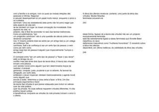 com a família e os amigos, com os quais as nossas relações são
pessoais e íntimas. Negociar
e calcular desempenham aí um papel muito menor, enquanto o amor e
os cuidados
dominam. Uma vez estabelecido este ponto não há como negar que
este aspecto da vida tem
de ter também um lugar na nossa concepção da moralidade. Este
aspecto da vida, no
entanto, não é fácil de acomodar no seio das teorias tradicionais.
Como já sublinhámos, "ser
um progenitor carinhoso" não é uma questão de cálculo sobre como
devemos comportar-
nos. O mesmo poderia dizer-se sobre ser um amigo leal ou um colega
de confiança. Ser
carinhoso, leal e de confiança é ser um certo tipo de pessoa, e nem
como pai nem como
amigo esse tipo de pessoa é alguém que imparcialmente "cumpre o
seu dever".
O contraste entre "ser um certo tipo de pessoa" e "fazer o seu dever"
está no âmago de um
conflito mais lato entre dois tipos de teoria ética. A teoria das virtudes
encara uma pessoa
com sentido moral como alguém que tem determinados traços de
carácter: é amável,
generoso, corajoso, justo, prudente e por aí adiante. As teorias da
obrigação, por outro lado,
enfatizam o dever imparcial: retratam tradicionalmente o agente moral
como alguém que
escuta a razão, determina a coisa certa a fazer, e fá-la. Um dos
principais argumentos a favor
da teoria das virtudes é que parece adequada para incluir os valores
quer da vida pública
quer da privada. As duas esferas requerem virtudes diferentes. A vida
pública requer justiça
e beneficência, enquanto as virtudes da vida privada incluem o amor e
o afecto.
A ética dos afectos revela-se, portanto, uma parte da ética das
virtudes. Muitas filósofas
feministas encaram-na
243
desta forma. Apesar de a teoria das virtudes não ser um projecto
exclusivamente feminista,
está tão estreitamente ligado a ideias feministas que Annette Baier
classificou os seus
defensores masculinos como "mulheres honorárias". O veredicto sobre
a ética dos afectos
dependerá, em última instância, da viabilidade da ética das virtudes.
244
 