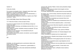 Capítulo 13
A ética das virtudes
Os conceitos de obrigação e dever - obrigação moral e dever moral,
entenda-se - e do que é moralmente correcto ou
errado, e do sentido moral de "dever", deviam ser abandonados [...]
Seria um grande progresso se, em vez de
"moralmente errado", falássemos sempre de um género como "falso",
"promíscuo", "injusto".
G.E.M. ANSCOMBE, Modern Moral PMosophy (1958)
13.1 A ética das virtudes e a ética da acção correcta
Ao pensar em qualquer assunto, faz muita diferença começar por
umas ou por outras
questões. Na Ética a Nicómaco, de Aristóteles (cerca de 325 a. C.), as
questões centrais
dizem respeito ao carácter. Aristóteles começa por perguntar: "Em que
consiste o bem para
o homem?" E a sua resposta é: "Uma actividade da alma em
conformidade com a virtude."
Para entender a ética temos, portanto, de entender o que torna alguém
uma pessoa virtuosa,
e
245
Aristóteles, com olho aguçado para os pormenores, dedica muito
tempo a discutir virtudes
particulares como a coragem, o autodomínio, a generosidade e a
veridicidade. Apesar de
esta forma de pensar sobre a ética estar estreitamente identificada
com Aristóteles, não foi
exclusiva dele. Sócrates, Platão e muitos outros pensadores antigos
abordaram a ética
perguntando: "Que traços de carácter tornam alguém uma boa
pessoa?" Em resultado disto,
"as virtudes" desempenharam um papel central nas suas discussões.
No entanto, com o correr do tempo, esta forma de pensar acabou por
ser negligenciada.
Com a chegada do cristianismo foi introduzido um novo conjunto de
ideias. Os cristãos,
como os judeus, eram monoteístas que encaravam Deus como
legislador, e para eles a vida
moralmente correcta era a obediência aos mandamentos divinos. Os
Gregos haviam
encarado a razão como fonte da sabedoria prática - a vida virtuosa
era, para eles,
inseparável da vida racional. Mas Santo Agostinho, pensador cristão
do século iv que se
tornaria muito influente, desconfiava da razão e ensinava que a
bondade moral depende da
nossa submissão à vontade de Deus. Logo, quando os filósofos
medievais discutiam as
virtudes, era no contexto da lei divina. As "virtudes teológicas" da fé,
esperança, caridade e,
é claro, da obediência, acabaram por ter um papel central.
Após o Renascimento, a filosofia moral começou uma vez mais a ser
secularizada, mas os
filósofos não regressaram à forma grega de pensar. Em vez disso, a
Lei Divina foi
substituída pelo seu equivalente secular, algo designado como lei
moral. A lei moral, que se
dizia brotar da razão humana em vez da vontade divina, era concebida
como um sistema de
regras especificando as acções correctas. O nosso dever como
pessoas morais é, dizia-se,
seguir as suas directivas. Assim, os filósofos morais modernos
abordavam o seu tema
 