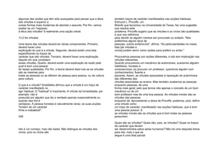 algumas das razões que têm sido avançadas para pensar que a ética
das virtudes é superior a
outras formas mais modernas de abordar o assunto. Por fim, vamos
avaliar se um "regresso
à ética das virtudes" é realmente uma opção viável.
13.2 As virtudes
Uma teoria das virtudes deverá ter várias componentes. Primeiro,
deverá haver uma
explicação do que é a virtude. Segundo, deverá existir uma lista
especificando os traços de
carácter que são virtudes. Terceiro, deverá haver uma explicação
daquilo em que consistem
essas virtudes. Quarto, deverá existir uma explicação da razão pela
qual é bom uma pessoa
ter essas qualidades. Por fim, a teoria deverá dizer-nos se as virtudes
são as mesmas para
todas as pessoas ou se diferem de pessoa para pessoa, ou de cultura
para cultura.
O que é a virtude? Aristóteles afirmou que a virtude é um traço de
carácter manifestado no
agir habitual. O "habitual" é importante. A virtude da honestidade, por
exemplo, não é
possuída por alguém que diz a verdade apenas ocasionalmente ou
quando isso lhe é
vantajoso. A pessoa honesta é naturalmente veraz; as suas acções
"brotam de um carácter
firme e inabalável".
248
Isto é um começo, mas não basta. Não distingue as virtudes dos
vícios, pois os vícios são
também traços de carácter manifestados nas acções habituais.
Edmund L. Pincoffs, um
filósofo que leccionou na Universidade do Texas, fez uma sugestão
que resolve este
problema. Pincoffs sugeriu que as virtudes e os vícios são qualidades
a que nos referimos
para decidir se alguém merece ser procurado ou evitado. "Nós
preferimos alguns tipos de
pessoas, outros evitamo-los", afirma. "As particularidades na nossa
lista [de virtudes e
vícios] podem servir como razões para preferir ou evitar."
Procuramos pessoas por razões diferentes, e isto tem implicação nas
virtudes relevantes.
Quando procuramos um mecânico de automóveis, queremos alguém
habilidoso, honesto e
consciencioso; ao procurar um professor, queremos alguém com
conhecimentos, fluente e
paciente. Assim, as virtudes associadas à reparação de automóveis
são diferentes das
virtudes associadas ao ensino. Mas também avaliamos as pessoas
enquanto pessoas, de uma
forma mais geral, pelo que temos não apenas o conceito de um bom
mecânico ou de um
bom professor mas de uma boa pessoa. As virtudes morais são as
virtudes das pessoas
enquanto tal. Aproveitando a deixa de Pincoffs, podemos, pois, definir
uma virtude como
um traço de carácter, manifestado nas acções habituais, que é bom
uma pessoa possuir. E
as virtudes morais são as virtudes que é bom todas as pessoas
possuírem.
Quais são as virtudes? Quais são, pois, as virtudes? Quais os traços
de carácter que devem
ser desenvolvidos pelos seres humanos? Não há uma resposta breve
para isto, mas o que se
segue é uma lista parcial:
 