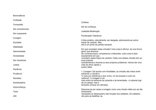 Benevolência
Civilidade
Compaixão
Ser consciencioso
Ser cooperante
Coragem
Equidade
Afabilidade
Generosidade
Honestidade
Ser industrioso
Justiça
Paciência
Prudência
Sensatez
Autodisciplina
Autoconfiança
Tacto
249
Cortesia
Ser de confiança
Lealdade Moderação
Ponderação Tolerância
A lista poderia, naturalmente, ser alargada, adicionando-se outros
traços de carácter. Mas
isto é um ponto de partida razoável.
Em que consistem estas virtudes? Uma coisa é afirmar, de uma forma
geral, que devemos
ser conscienciosos, compassivos e tolerantes; outra coisa é dizer
exactamente em que
consistem esses traços de carácter. Cada uma destas virtudes tem as
suas próprias
características e levanta os seus próprios problemas. Vamos dar uma
vista de olhos rápida a
quatro deles.
1. Coragem. De acordo com Aristóteles, as virtudes são meios entre
extremos: a virtude é
"o meio por referência a dois vícios: um de excesso e outro de
carência". A coragem é um
meio entre os extremos da cobardia e da temeridade - é cobarde fugir
de um perigo; mas é
temerário arriscar em demasia.
Descreve-se por vezes a coragem como uma virtude militar por ser tão
obviamente
necessária ao desempenho das funções dos soldados. Os soldados
vão para as batalhas; as
 