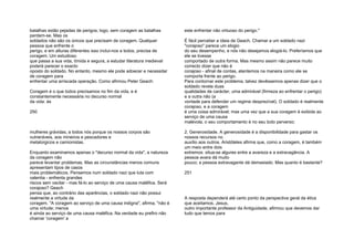 batalhas estão pejadas de perigos; logo, sem coragem as batalhas
perdem-se. Mas os
soldados não são os únicos que precisam de coragem. Qualquer
pessoa que enfrente o
perigo, e em alturas diferentes isso inclui-nos a todos, precisa de
coragem. Um estudioso
que passa a sua vida, tímida e segura, a estudar literatura medieval
poderá parecer o exacto
oposto do soldado. No entanto, mesmo ele pode adoecer e necessitar
de coragem para
enfrentar uma arriscada operação. Como afirmou Peter Geach:
Coragem é o que todos precisamos no fim da vida, e é
constantemente necessária no decurso normal
da vida: às
250
mulheres grávidas, a todos nós porque os nossos corpos são
vulneráveis, aos mineiros e pescadores e
metalúrgicos e camionistas.
Enquanto examinamos apenas o "decurso normal da vida", a natureza
da coragem não
parece levantar problemas. Mas as circunstâncias menos comuns
apresentam tipos de casos
mais problemáticos. Pensemos num soldado nazi que luta com
valentia - enfrenta grandes
riscos sem vacilar - mas fá-lo ao serviço de uma causa maléfica. Será
corajoso? Geach
pensa que, ao contrário das aparências, o soldado nazi não possui
realmente a virtude da
coragem. "A coragem ao serviço de uma causa indigna", afirma, "não é
uma virtude; menos
é ainda ao serviço de uma causa maléfica. Na verdade eu prefiro não
chamar 'coragem' a
este enfrentar não virtuoso do perigo."
É fácil perceber a ideia de Geach. Chamar a um soldado nazi
"corajoso" parece um elogio
do seu desempenho, e nós não desejamos elogiá-lo. Preferíamos que
ele se tivesse
comportado de outra forma. Mas mesmo assim não parece muito
correcto dizer que não é
corajoso - afinal de contas, atentemos na maneira como ele se
comporta frente ao perigo.
Para contornar este problema, talvez devêssemos apenas dizer que o
soldado revela duas
qualidades de carácter, uma admirável (firmeza ao enfrentar o perigo)
e a outra não (a
vontade para defender um regime desprezível). O soldado é realmente
corajoso, e a coragem
é uma coisa admirável; mas uma vez que a sua coragem é exibida ao
serviço de uma causa
malévola, o seu comportamento é no seu todo perverso;
2. Generosidade. A generosidade é a disponibilidade para gastar os
nossos recursos no
auxílio aos outros. Aristóteles afirma que, como a coragem, é também
um meio entre dois
extremos: situa-se algures entre a avareza e a extravagância. A
pessoa avara dá muito
pouco; a pessoa extravagante dá demasiado. Mas quanto é bastante?
251
A resposta dependerá até certo ponto da perspectiva geral da ética
que aceitamos. Jesus,
outro importante professor da Antiguidade, afirmou que devemos dar
tudo que temos para
 