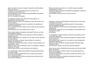 ajudar os pobres. A posse de riquezas, enquanto os pobres passam
fome, era a seu ver
inaceitável. Isto foi considerado pelos que o escutavam um
ensinamento muito severo, e foi
em geral rejeitado. É ainda rejeitado pela generalidade das pessoas
hoje em dia, mesmo por
quem se considera seu seguidor.
Os utilitaristas modernos são, pelo menos neste aspecto, os
descendentes morais de Jesus.
Defendem que em todas as circunstâncias é nosso dever fazer o que
terá as melhores
consequências globais para todos os envolvidos. Isto significa que
devemos ser generosos
com o nosso dinheiro até se atingir o ponto a partir do qual continuar a
dar seria mais
prejudicial para nós do que benéfico para os outros.
Porque razão resistem as pessoas a esta ideia? Pode ser, em parte,
uma questão de egoísmo;
não queremos ficar pobres por dar quanto temos. Mas há também o
problema de que a
adopção desta política nos impediria de viver vidas normais. Não está
em causa apenas
dinheiro mas tempo; as nossas vidas consistem em projectos e
relações que requerem um
considerável investimento de ambos. Um ideal de "generosidade", que
exige gastar o nosso
dinheiro e tempo como recomendam Jesus e os utilitaristas, implicaria
abandonar as nossas
vidas de todos os dias e viver de maneira muito diferente.
Uma interpretação razoável das exigências da generosidade poderia
ser, portanto, algo
como isto: devemos ser generosos com os nossos recursos até ao
ponto máximo conciliável
com a possibilidade de vivermos as nossas vidas normais de forma
minimamente satisfatória.
Mesmo esta leitura vai deixar-nos, no entanto, algumas questões
embaraçosas. As "vidas
normais" de algumas pessoas são bastante extravagantes - pensemos
numa pessoa rica cuja
vida quotidiana inclui luxos sem os quais se sentiria
252
dispojada. A virtude da generosidade não pode existir, ao que parece,
no contexto de uma vida
demasiado sumptuosa, especialmente quando há outras pessoas
cujas necessidades básicas
não são satisfeitas. Para tornar isto uma interpretação "razoável" das
exigências da
generosidade, precisamos de uma concepção da vida quotidiana que
não seja em si muito
extravagante;
3. Honestidade. A pessoa honesta é, antes de mais, alguém que não
mente. Mas basta isso?
Há, além da mentira, outras maneiras de enganar as pessoas. Geach
relata a história de
Santo Atanásio que, "remava num rio quando os seus perseguidores
apareceram remando na
direcção contrária: 'Onde está o traidor Atanásio?' 'Não está longe',
respondeu o santo
bem-humorado, e passou por eles sem levantar suspeitas."
Geach aprova o logro de Atanásio embora pense que teria sido errado
dizer uma mentira.
Mentir, pensa Geach, é sempre proibido: uma pessoa detentora da
virtude da honestidade
nem sequer pensará nisso. As pessoas honestas não mentem, e por
isso têm de descobrir
outras formas de lidar com situações complicadas. Atanásio foi
suficientemente esperto para
 