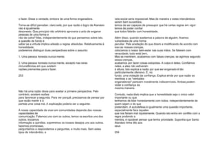o fazer. Disse a verdade, embora de uma forma enganadora.
Torna-se difícil perceber, claro está, por que razão o logro de Atanásio
não é igualmente
desonesto. Que princípio não arbitrário aprovaria o acto de enganar
pessoas de uma forma e
não de outra? Mas, independentemente do que pensemos sobre isto,
a questão de fundo é
saber se a virtude implica adesão a regras absolutas. Relativamente à
honestidade,
poderemos distinguir duas perspectivas sobre o assunto:
1. Uma pessoa honesta nunca mente;
2. Uma pessoa honesta nunca mente, excepto nas raras
circunstâncias em que existem
razões prementes para o fazer.
253
Não há uma razão óbvia para aceitar a primeira perspectiva. Pelo
contrário, existem razões
para favorecer a segunda. Para ver porquê, precisamos de pensar por
que razão mentir é à
partida uma coisa má. A explicação poderia ser a seguinte:
A nossa capacidade de viver em comunidades depende das nossas
capacidades de
comunicação. Falamos uns com os outros, lemos os escritos uns dos
outros, trocamos
informação e opiniões, exprimimos os nossos desejos uns aos outros,
fazemos promessas,
perguntamos e respondemos a perguntas, e muito mais. Sem estes
tipos de intercâmbio, a
vida social seria impossível. Mas de maneira a estes intercâmbios
serem bem sucedidos,
temos de ser capazes de pressupor que há certas regras em vigor:
temos de poder confiar
que todos falarão com honestidade.
Além disso, quando aceitamos a palavra de alguém, ficamos
vulneráveis de uma forma
peculiar. Pela aceitação do que dizem e modificando de acordo com
isso as nossas crenças,
colocamos o nosso bem-estar nas suas mãos. Se falarem com
veracidade, tudo está bem.
Mas se mentirem, acabamos com falsas crenças; se agirmos segundo
essas crenças,
acabamos por fazer coisas estúpidas. A culpa é deles. Confiámos
neles, e eles não estiveram
à altura. Isto explica a razão por que ser enganado é tão
particularmente ofensivo. É, no
fundo, uma violação da confiança. Explica ainda por que razão as
mentiras e as "verdades
enganadoras" parecem moralmente indiscerníveis. Ambas podem
violar a confiança da
mesma maneira.
Contudo, nada disto implica que a honestidade seja o único valor
importante ou que
tenhamos de lidar honestamente com todos, independentemente de
quem sejam e do que
pretendam. A autodefesa é igualmente uma questão importante,
especialmente face àqueles
que nos fariam mal injustamente. Quando isto entra em conflito com a
regra proibindo a
mentira, é razoável pensar que tenha prioridade. Suponha que Santo
Atanásio tinha dito aos
seus
254
 