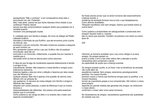 persiguidores "Não o conheço", e em consequência disso eles o
procuravam em vão. Poderiam
eles, mais tarde, queixar-se que Santo Atanásio tinha violado a sua
confiança? Parece natural
pensar que eles comprometeram qualquer direito que pudessem ter à
verdade quando
iniciaram uma perseguição injusta.
4. Lealdade para com família e amigos. No início do diálogo de Platão
intitulado Eutifron,
Sócrates é informado de que Eutifron, que ele encontrou junto à porta
do tribunal, veio
processar o pai por homicídio. Sócrates mostra-se surpreso e pergunta
se será correcto um
filho apresentar queixa contra o seu pai. Eutifron não vê qualquer
incorrecção: para ele um
homicídio é um homicídio. Infelizmente, a questão fica por resolver à
medida que a
discussão entre os dois se desvia para outros assuntos.
A ideia de que há algo de moralmente especial relativamente à família
e amigos é-nos,
naturalmente, familiar. Não tratamos a nossa família e amigos como
trataríamos estranhos.
Estamos ligados a eles por amor e afeição e fazemos por eles coisas
que não faríamos por
qualquer pessoa. Mas não é apenas uma questão de sermos mais
afáveis com as pessoas de
que gostamos. A natureza da nossa relação com família e amigos é
diferente das nossas
relações com outras pessoas, e parte da diferença é que os nossos
deveres e
responsabilidades são diferentes. Isto parece uma parte essencial
daquilo que é a amizade.
Como poderia eu ser amigo do leitor e no entanto não o tratar com
especial consideração?
Se fosse preciso provar que os seres humanos são essencialmente
criaturas sociais, a
existência da amizade fornecer-nos-ia tudo o que desejássemos.
Como afirmou Aristóteles:
"Ninguém escolheria viver sem amigos, mesmo que tivesse todos os
outros bens":
Como poderia a prosperidade ser salvaguardada e preservada sem
amigos? Quanto maior é, maiores
são os riscos que acarreta. Também na pobreza e em todos os outros
tipos de
255
infortúnio os homens acreditam que o seu único refúgio é os seus
amigos. Os amigos ajudam os
jovens a evitar o erro e aos mais velhos dão a atenção e auxílio
necessários para compensar a perda
de capacidade de acção que a doença acarreta.
Os amigos prestam auxílio, é um facto, mas os benefícios da amizade
vão muito além da
assistência material. Sem amigos, estaríamos psicologicamente
perdidos. Os nossos triunfos
parecem vazios a menos que tenhamos amigos para os partilhar, e os
nossos fracassos
tornam-se suportáveis graças à sua compreensão. Até mesmo o nosso
amor-próprio
depende em grande medida das garantias dos amigos: ao retribuírem
o nosso afecto,
confirmam o nosso valor como seres humanos.
Se necessitamos de amigos, necessitamos igualmente das qualidades
de carácter que nos
 