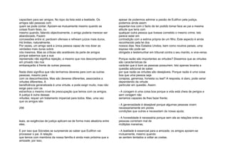 capacitam para ser amigos. No topo da lista está a lealdade. Os
amigos são pessoas com
quem se pode contar. Apoiam-se mutuamente mesmo quando as
coisas ficam feias, ou
mesmo quando, falando objectivamente, o amigo poderia merecer ser
abandonado. Fazem
concessões entre si; perdoam ofensas e refreiam juízos mais duros.
Há limites, naturalmente.
Por vezes, um amigo será a única pessoa capaz de nos dizer as
verdades mais duras sobre
nós mesmos. Mas as críticas são aceitáveis da parte de amigos
porque sabemos que a sua
repreensão não significa rejeição, e mesmo que nos descomponham
em privado não nos
embaraçarão à frente de outras pessoas.
Nada disto significa que não tenhamos deveres para com as outras
pessoas, mesmo para
com os desconhecidos. Mas são deveres diferentes, associados a
virtudes diferentes. A
beneficência generalizada é uma virtude, e pode exigir muito, mas não
exige para com os
estranhos o mesmo nível de preocupação que temos com os amigos.
A justiça é outra dessas
virtudes; requer um tratamento imparcial para todos. Mas, uma vez
que os amigos são
256
leais, as exigências de justiça aplicam-se de forma mais aleatória entre
eles.
E por isso que Sócrates se surpreende ao saber que Eutifron vai
processar o pai. A relação
que temos com membros da nossa família é ainda mais próxima que a
amizade; por isso,
apesar de podermos admirar a paixão de Eutifron pela justiça,
podemos ainda assim
espantar-nos com o facto de ter podido tomar face ao pai a mesma
atitude que teria com
qualquer outra pessoa que tivesse cometido o mesmo crime. Isto
parece estar em
contradição com a estima própria de um filho. Este aspecto é ainda
reconhecido pela lei dos
nossos dias: Nos Estados Unidos, bem como noutros países, uma
esposa não pode ser
obrigada a testemunhar em tribunal contra o seu marido, e vice-versa.
Porque razão são importantes as virtudes? Dissemos que as virtudes
são características de
carácter que é bom as pessoas possuírem. Isto apenas levanta a
questão adicional de saber
por que razão as virtudes são desejáveis. Porque razão é uma coisa
boa que uma pessoa seja
corajosa, generosa, honesta ou leal? A resposta, é claro, pode variar
dependendo da virtude
particular em questão. Assim:
- A coragem é uma coisa boa porque a vida está cheia de perigos e
sem coragem não
seríamos capazes de lhes fazer frente;
- A generosidade é desejável porque algumas pessoas vivem
necessariamente em piores
condições que outras e necessitam da nossa ajuda;
- A honestidade é necessária porque sem ela as relações entre as
pessoas correriam mal de
múltiplas maneiras;
- A lealdade é essencial para a amizade; os amigos apoiam-se
mutuamente, mesmo quando
se sentem tentados a voltar as costas.
 