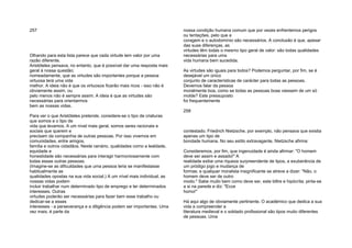 257
Olhando para esta lista parece que cada virtude tem valor por uma
razão diferente.
Aristóteles pensava, no entanto, que é possível dar uma resposta mais
geral à nossa questão;
nomeadamente, que as virtudes são importantes porque a pessoa
virtuosa terá uma vida
melhor. A ideia não é que os virtuosos ficarão mais ricos - isso não é
obviamente assim, ou
pelo menos não é sempre assim. A ideia é que as virtudes são
necessárias para orientarmos
bem as nossas vidas.
Para ver o que Aristóteles pretende, considere-se o tipo de criaturas
que somos e o tipo de
vida que levamos. A um nível mais geral, somos seres racionais e
sociais que querem e
precisam da companhia de outras pessoas. Por isso vivemos em
comunidades, entre amigos,
família e outros cidadãos. Neste cenário, qualidades como a lealdade,
equidade e
honestidade são necessárias para interagir harmoniosamente com
todas essas outras pessoas.
(Imagine-se as dificuldades que uma pessoa teria se manifestasse
habitualmente as
qualidades opostas na sua vida social.) A um nível mais individual, as
nossas vidas podem
incluir trabalhar num determinado tipo de emprego e ter determinados
interesses. Outras
virtudes poderão ser necessárias para fazer bem esse trabalho ou
dedicar-se a esses
interesses - a perseverança e a diligência podem ser importantes. Uma
vez mais, é parte da
nossa condição humana comum que por vezes enfrentemos perigos
ou tentações, pelo que a
coragem e o autodomínio são necessários. A conclusão é que, apesar
das suas diferenças, as
virtudes têm todas o mesmo tipo geral de valor: são todas qualidades
necessárias para uma
vida humana bem sucedida.
As virtudes são iguais para todos? Podemos perguntar, por fim, se é
desejável um único
conjunto de características de carácter para todas as pessoas.
Devemos falar da pessoa
moralmente boa, como se todas as pessoas boas viessem de um só
molde? Este pressuposto
foi frequentemente
258
contestado. Friedrich Nietzsche, por exemplo, não pensava que existia
apenas um tipo de
bondade humana. No seu estilo extravagante, Nietzsche afirma:
Consideremos, por fim, que ingenuidade é ainda afirmar: "O homem
deve ser assim e assado!" A
realidade exibe uma riqueza surpreendente de tipos, a exuberância de
um pródigo jogo e mudança de
formas; e qualquer moralista insignificante se atreve a dizer: "Não, o
homem deve ser de outro
modo." Sabe muito bem como deve ser, este biltre e hipócrita; pinta-se
a si na parede e diz: "Ecce
homo!"
Há aqui algo de obviamente pertinente. O académico que dedica a sua
vida a compreender a
literatura medieval e o soldado profissional são tipos muito diferentes
de pessoas. Uma
 