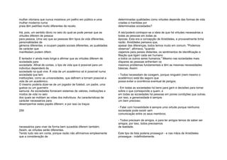 mulher vitoriana que nunca mostrava um joelho em público e uma
mulher moderna numa
praia têm padrões muito diferentes de recato.
Há, pois, um sentido óbvio no seio do qual se pode pensar que as
virtudes diferem de pessoa
para pessoa. Uma vez que as pessoas têm tipos de vida diferentes,
personalidades de
géneros diferentes, e ocupam papéis sociais diferentes, as qualidades
de carácter que
manifestam podem diferir.
É tentador ir ainda mais longe e afirmar que as virtudes diferem de
sociedade para
sociedade. Afinal de contas, o tipo de vida que é possível para um
indivíduo dependerá da
sociedade na qual vive. Ã vida de um académico só é possível numa
sociedade que tem
instituições, como as universidades, que definem e tornam possível a
vida de um académico.
O mesmo poderia dizer-se de um jogador de futebol, um padre, uma
gueixa ou um guerreiro
samurai. As sociedades fornecem sistemas de valores, instituições e
modos de vida no seio
dos quais se moldam as vidas dos indivíduos. As características de
carácter necessários para
desempenhar estes papéis diferem, e por isso os traços
259
necessários para viver de forma bem sucedida diferem também.
Assim, as virtudes serão diferentes.
Tendo tudo isto em conta, porque razão não afirmamos simplesmente
que a consideração de
determinadas qualidades como virtudes depende das formas de vida
criadas e mantidas por
determinadas sociedades?
A isto'poderá contrapor-se a ideia de que há virtudes necessárias a
todas as pessoas em todas as
épocas. Esta era a concepção de Aristóteles, e provavelmente tinha
razão. Aristóteles pensava que,
apesar das diferenças, todos temos muito em comum. "Podemos
observar", afirmava, "quando
viajamos para países distantes, os sentimentos de identificação e
filiação que ligam cada ser humano
a todos os outros seres humanos." Mesmo nas sociedades mais
díspares as pessoas enfrentam os
mesmos problemas fundamentais e têm as mesmas necessidades
básicas. Assim:
- Todos necessitam de coragem, porque ninguém (nem mesmo o
académico) está tão seguro que
possa evitar a ocorrência eventual de perigos;
- Em todas as sociedades há bens para gerir e decisões para tomar
sobre o que corresponde a quem, e
em todas as sociedades há pessoas em piores condições que outras;
por isso, a generosidade é sempre
um bem precioso;
- Falar com honestidade é sempre uma virtude porque nenhuma
sociedade pode existir sem
comunicação entre os seus membros;
- Todos precisam de amigos, e para ter amigos temos de saber ser
amigos; por isso, todos precisamos
de lealdade.
Este tipo de lista poderia prosseguir - e nas mãos de Aristóteles
prossegue - indefinidamente.
 