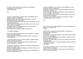 Em resumo, pode muito bem ser verdade que em diferentes
sociedades as virtudes recebam
interpretações algo
260
diversas, e diferentes tipos de acções sejam contemplados para as
satisfazer; e pode ser verdade que
algumas pessoas, por viverem determinados tipos de vidas em
determinados tipos de circunstâncias,
necessitem de virtudes mais do que outras. Mas não pode ser correcto
dizer simplesmente que a
determinação de um traço particular de carácter como virtude nunca é
mais do que uma questão de
convenção social. As virtudes essenciais não são prescritas por
convenção social mas por factos
fundamentais sobre a nossa condição humana comum.
13.3 Algumas vantagens d
Porque razão alguns filósofos pensam que uma ênfase nas virtudes é
superior a outras maneiras de
pensar sobre ética? Sugeriu-se uma série de razões. Eis duas das
mais importantes.
1. Motivação moral. Primeiro, a ética das virtudes é apelativa porque
fornece uma descrição atraente
da motivação moral. As outras teorias parecem deficientes neste
campo. Considere-se o seguinte:
O leitor está no hospital a recuperar de uma doença prolongada. Está
aborrecido e inquieto, e por
isso fica encantado quando Smith chega para o visitar. Passa um bom
bocado à conversa com ele; a
sua visita era justamente o tónico de que precisava. Decorrido algum
tempo, diz a Smith como a sua
visita lhe foi agradável - ele é mesmo um tipo excelente e um bom
amigo, para se dar ao trabalho de
atravessar a cidade para vir vê-lo. Mas Smith objecta; confessa que
está apenas a cumprir o seu
dever. A princípio o leitor pensa que ele está só a ser modesto, mas
quanto mais falam, mais claro se
torna que ele está a dizer a verdade. Não veio visitá-lo porque quis ou
por gostar dele, mas apenas
por pensar que tem o dever de "fazer o que está certo", e nessa
ocasião decidiu que tinha o dever de o
261
visitar - talvez por não saber de alguém com mais necessidade de ser
animado ou de alguém mais
próximo.
Este exemplo foi sugerido por Michael Stocker num artigo muito
influente surgido no Journal of
Philosophy em
1976. Stocker comenta que certamente o leitor ficaria muito desiludido
ao conhecer a motivação de
Smith; a sua visita parece agora fria e calculista, e perde todo o valor
para si. Pensava que ele era
seu amigo, mas verifica agora que isso não é verdade. Stocker afirma
o seguinte sobre o
comportamento de Smith: "Há certamente alguma coisa que falha aqui
- uma falha de mérito ou
valor moral."
É claro que nada há de errado com o que Smith fez. O problema é a
sua motivação. Valorizamos a
amizade, o amor e o respeito, e queremos que as nossas relações
com as outras pessoas sejam
 