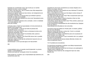 baseadas em consideração mútua. Agir movido por um sentido
abstracto de dever, ou por um desejo
de "fazer o que está certo", não é a mesma coisa. Não desejaríamos
viver numa comunidade de
pessoas que agissem apenas por tais motivos, nem desejaríamos ser
uma dessas pessoas. Logo,
prossegue o argumento, as teorias éticas que enfatizam apenas a
correcção da acção nunca poderão
fornecer uma explicação satisfatória da vida moral. Necessitamos para
isso de uma teoria que
enfatize as qualidades pessoais como a amizade, o amor e a lealdade
- por outras palavras, uma
teoria das virtudes;
2 Dúvidas sobre o "ideal" da imparcialidade. Um tema dominante da
filosofia moral moderna tem
sido a imparcialidade - a ideia de que todas as pessoas são
moralmente iguais, e de que ao
decidirmos o que fazer devemos tratar os interesses de todos como
igualmente importantes. (Das
quatro teorias da "acção correcta" enumeradas antes, apenas o
egoísmo ético, uma teoria com
poucos adeptos, nega isto/.) John Stuart Mill colocou bem a questão
ao escrever que o "Utilitarismo
exige [que o agente moral] seja tão estritamente imparcial como um
espectador benévolo e
desinteressado". O livro que está agora a ler trata também
262
a imparcialidade como um requisito moral fundamental: no primeiro
capítulo, a imparcialidade foi
incluída como parte da "concepção mínima" da moralidade.
Pode duvidar-se, no entanto, que a imparcialidade seja realmente uma
característica assim tão
importante da vida moral. Consideremos as nossas relações com a
família e os amigos. Seremos
realmente imparciais no que respeita aos seus interesses? E devemos
sê-lo? Uma mãe ama os seus
filhos e cuida deles de um modo que não alarga a outras crianças. É
completamente parcial para com
elas. Mas haverá algo de errado nisso? Não é exactamente assim que
uma mãe deve ser? Além disso,
amamos os nossos amigos e estamos dispostos a fazer por eles
coisas que não faríamos por qualquer
outra pessoa. Haverá algo de errado nisso? Pelo contrário, parece que
o amor por familiares e amigos
é uma característica inultrapassável da vida moralmente boa. Qualquer
teoria que releve a
imparcialidade terá dificuldade em dar conta disto.
Uma teoria moral que enfatize as virtudes pode, no entanto, justificar
tudo isto sem dificuldade.
Algumas virtudes são parciais e outras não. O amor e a amizade
implicam parcialidade para com os
entes queridos e os amigos; a beneficência para com as pessoas em
geral é também uma virtude, mas
é uma virtude de tipo diferente. O que é necessário não é um qualquer
tipo geral de imparcialidade,
mas uma compreensão da natureza destas diferentes virtudes e de
como se relacionam entre si.
13.4 O problema da incompletude
Os argumentos precedentes constituem uma defesa impressionante
de dois aspectos gerais: primeiro,
que uma teoria adequada da ética tem de fornecer uma explicação do
carácter moral; e segundo, que
os filósofos morais modernos não conseguiram fazer isto. Estes
filósofos não
263
 