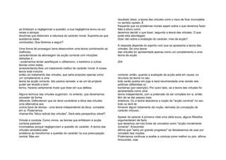 se limitaram a negligenciar a questão; a sua negligência levou-os por
vezes a abraçar
doutrinas que distorcem a natureza do carácter moral. Suponha-se que
aceitamos estas
conclusões. Que faremos a seguir?
Uma forma de prosseguir seria desenvolver uma teoria combinando as
melhores
características da abordagem da acção correcta com intuições
retiradas d
- poderíamos tentar aperfeiçoar o utilitarismo, o kantismo e outras
teorias como estas,
acrescentando-lhes um tratamento melhor do carácter moral. A nossa
teoria total incluiria
então um tratamento das virtudes, que seria proposto apenas como
um complemento a uma
teoria da acção correcta. Isto parece sensato, e se um tal projecto
puder ser levado a bom
termo, haveria certamente muito que dizer em sua defesa.
Alguns teóricos das virtudes sugeriram, no entanto, que deveríamos
proceder de forma
diferente. Defenderam que se deve considerar a ética das virtudes
uma alternativa aos
outros tipos de teorias - uma teoria independente da ética, completa
em si. Poderíamos
chamar-lhe "ética radical das virtudes". Será esta perspectiva viável?
Virtude e conduta. Como vimos, as teorias que enfatizam a acção
correcta parecem
incompletas porque negligenciam a questão do carácter. A teoria das
virtudes remedeia este
problema ao transformar a questão do carácter na sua preocupação
central. Mas em
resultado disso, a teoria das virtudes corre o risco de ficar incompleta
no sentido oposto. É
frequente que os problemas morais sejam sobre o que devemos fazer.
Não é óbvio como
devemos decidir o que fazer, segundo a teoria das virtudes. O que
pode esta abordagem
dizer não sobre a avaliação do carácter, mas da acção?
A resposta depende do espírito com que se apresenta a teoria das
virtudes. Se uma teoria
das virtudes for apresentada apenas como um complemento a uma
teoria da acção
264
correcta, então, quando a avaliação da acção está em causa, os
recursos da teoria no seu
todo serão postos em jogo e será recomendada uma versão das
políticas utilitaristas ou
kantianas (por exemplo). Por outro lado, se a teoria das virtudes for
apresentada como uma
teoria independente, com a pretensão de ser completa em si, então
têm de se dar passos mais
drásticos. Ou a teoria abandona a noção de "acção correcta" no seu
todo ou terá de
fornecer algum tratamento da noção, derivado da concepção de
carácter virtuoso.
Apesar de parecer à primeira vista uma ideia louca, alguns filósofos
argumentaram de facto
que devemos ver-nos livres de conceitos como "acção moralmente
correcta". Anscombe
afirma que "seria um grande progresso" se deixássemos de usar por
completo tais noções.
Poderíamos continuar a avaliar a conduta como melhor ou pior, afirma
Anscombe, mas
 
