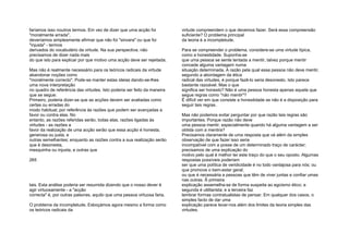 faríamos isso noutros termos. Em vez de dizer que uma acção foi
"moralmente errada",
deveríamos simplesmente afirmar que não foi "sincera" ou que foi
"injusta" - termos
derivados do vocabulário da virtude. Na sua perspectiva, não
precisamos de dizer nada mais
do que isto para explicar por que motivo uma acção deve ser rejeitada.
Mas não é realmente necessário para os teóricos radicais da virtude
abandonar noções como
"moralmente correcto". Pode-se manter estas ideias dando-se-lhes
uma nova interpretação
no quadro de referência das virtudes. Isto poderia ser feito da maneira
que se segue:
Primeiro, poderia dizer-se que as acções devem ser avaliadas como
certas ou erradas do
modo habitual, por referência às razões que podem ser avançadas a
favor ou contra elas. No
entanto, as razões referidas serão, todas elas, razões ligadas às
virtudes - as razões a
favor da realização de uma acção serão que essa acção é honesta,
generosa ou justa, e
outras semelhantes; enquanto as razões contra a sua realização serão
que é desonesta,
mesquinha ou injusta, e outras que
265
tais. Esta análise poderia ser resumida dizendo que o nosso dever é
agir virtuosamente - a "acção
correcta" é, por outras palavras, aquilo que uma pessoa virtuosa faria.
O problema da incompletude. Esboçámos agora mesmo a forma como
os teóricos radicais da
virtude compreendem o que devemos fazer. Será essa compreensão
suficiente? O problema principal
da teoria é a incompletude.
Para se compreender o problema, considere-se uma virtude típica,
como a honestidade. Suponha-se
que uma pessoa se sente tentada a mentir, talvez porque mentir
concede alguma vantagem numa
situação determinada. A razão pela qual essa pessoa não deve mentir,
segundo a abordagem da ética
radical das virtudes, é porque fazê-lo seria desonesto. Isto parece
bastante razoável. Mas o que
significa ser honesto? Não é uma pessoa honesta apenas aquela que
segue regras como "não mentir"?
É difícil ver em que consiste a honestidade se não é a disposição para
seguir tais regras.
Mas não podemos evitar perguntar por que razão tais regras são
importantes. Porque razão não deve
uma pessoa mentir, especialmente quando há alguma vantagem a ser
obtida com a mentira?
Precisamos claramente de uma resposta que vá além da simples
observação de que fazer isso seria
incompatível com a posse de um determinado traço de carácter;
precisamos de uma explicação do
motivo pelo qual é melhor ter este traço do que o seu oposto. Algumas
respostas possíveis poderiam
ser que uma política de veridicidade é no todo vantajosa para nós; ou
que promove o bem-estar geral;
ou que é necessária a pessoas que têm de viver juntas e confiar umas
nas outras. Ã primeira
explicação assemelha-se de forma suspeita ao egoísmo ético; a
segunda é utilitarista; e a terceira faz
lembrar formas contratualistas de pensar. Em qualquer dos casos, o
simples facto de dar uma
explicação parece levar-nos além dos limites da teoria simples das
virtudes.
 