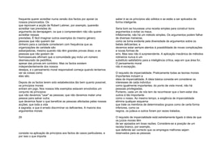 frequente querer acreditar numa versão dos factos por apoiar os
nossos preconceitos. Os
que reprovam a acção de Robert Latimer, por exemplo, quererão
acreditar nas previsões do
argumento da derrapagem; os que o compreendem não vão querer
acreditar nessas
previsões. É fácil imaginar outros exemplos do mesmo género:
pessoas que não querem dar
dinheiro para a caridade consideram com frequência que as
organizações de caridade são
esbanjadoras, mesmo quando não têm grandes provas disso; e as
pessoas que não gostam de
homossexuais afirmam que a comunidade gay inclui um número
desmesurado de pedófilos,
apesar das provas em contrário. Mas os factos existem
independentemente dos nossos
desejos, e o pensamento moral responsável começa quando tentamos
ver as coisas como
elas são.
Depois de os factos terem sido estabelecidos tão bem quanto possível,
os princípios morais
entram em jogo. Nos nossos três exemplos estavam envolvidos um
conjunto de princípios:
que não devemos "usar" as pessoas; que não devemos matar uma
pessoa para salvar outra;
que devemos fazer o que beneficie as pessoas afectadas pelas nossas
acções; que toda a vida
é sagrada; e que é errado discriminar os deficientes. A maioria dos
argumentos morais
29
consiste na aplicação de princípios aos factos de casos particulares, e
por isso o que importa
saber é se os princípios são sólidos e se estão a ser aplicados de
forma inteligente.
Seria bom se houvesse uma receita simples para construir bons
argumentos e evitar os maus.
Infelizmente, não há um método simples. Os argumentos podem falhar
de diversas maneiras,
como se torna evidente pela diversidade de argumentos sobre os
bebés deficientes; e
devemos estar sempre atentos à possibilidade de novas complicações
e novas formas de
erro. Mas isso não é surpreendente. A aplicação mecânica de métodos
rotineiros nunca é um
substituto satisfatório para a inteligência crítica, seja em que área for.
O pensamento moral
não é excepção.
O requisito de imparcialidade. Praticamente todas as teorias morais
importantes incluem a
ideia de imparcialidade. A ideia básica consiste em considerar os
interesses de cada indivíduo
como igualmente importantes; do ponto de vista moral, não há
pessoas privilegiadas.
Portanto, cada um de nós tem de reconhecer que o bem-estar dos
outros é tão importante
como o nosso. Ao mesmo tempo, a exigência de imparcialidade
elimina qualquer esquema
que trate os membros de determinados grupos como de certa forma
inferiores, como os
negros, os judeus e outros foram por vezes tratados.
O requisito de imparcialidade está estreitamente ligado à ideia de que
os juízos morais têm
de ser apoiados em boas razões. Considere-se a posição de um
racista branco, por exemplo,
que defende ser correcto que os empregos melhores sejam
reservados para as pessoas
 