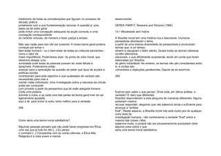 tratamento de todas as considerações que figuram no processo de
decisão prática,
juntamente com a sua fundamentação racional. A questão é, pois,
saber se tal visão geral
pode incluir uma concepção adequada da acção correcta, e uma
concepção correspondente
do carácter virtuoso, de maneira a fazer justiça a ambas.
Não vejo razão para isto não ser possível. A nossa teoria geral poderia
começar por tomar o
bem-estar humano - ou o bem-estar de todas as criaturas sencientes -
como o valor de
maior importância. Poderíamos dizer, do ponto de vista moral, que
devemos desejar uma
sociedade onde todas as pessoas possam ter vidas felizes e
aprazíveis. Poderíamos então
avançar para a apreciação da questão de saber que tipos de acções e
políticas sociais
contribuiriam para este objectivo e que qualidades de carácter são
necessárias para criar e
manter vidas individuais. Uma investigação sobre a natureza da virtude
podia ser conduzida
com proveito a partir da perspectiva que tal visão alargada fornece.
Cada uma poderia
iluminar a outra, e se cada uma das partes da teoria geral tiver de ser
ligeiramente ajustada,
aqui e ali, para incluir a outra, tanto melhor para a verdade.
268
Como seria uma teoria moral satisfatória?
Algumas pessoas pensam que não pode haver progresso em Ética,
uma vez que já tudo foi dito [...] Eu penso
o contrário [...] Comparada com as outras ciências, a Ética Não
Religiosa é a mais jovem e menos
desenvolvida.
DEREK PARFIT, Reasons and Persons (1984)
14.1 Moralidade sem húbris
A filosofia moral tem uma história rica e fascinante. Inúmeros
pensadores abordaram o tema
a partir de uma imensa diversidade de perspectivas e produziram
teorias que, a um tempo,
atraem e repugnam o leitor atento. Quase todas as teorias clássicas
contêm elementos
plausíveis, o que dificilmente surpreende, tendo em conta que foram
elaboradas por filósofos
de génio indubitável. No entanto, as teorias não são consistentes entre
si, e muitas são
vulneráveis a objecções paralisantes. Depois de as examinar,
269
ficamos sem saber o que pensar. Onde está, em última análise, a
verdade? É claro que diferentes
filósofos responderiam a esta pergunta de maneiras diferentes. Alguns
poderiam mesmo
recusar responder, alegando que não sabemos ainda o suficiente para
alcançar a "análise
final". (Neste aspecto, a filosofia moral não está muito pior do qualquer
outra área de
investigação humana - não conhecemos a verdade "final" sobre a
maioria das coisas.) Mas
sabemos muito, e poderá não ser excessivamente precipitado dizer
alguma coisa sobre o que
seria uma teoria moral satisfatória.
 