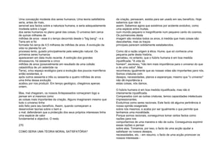 Uma concepção modesta dos seres humanos. Uma teoria satisfatória
seria, antes de mais,
sensível aos factos sobre a natureza humana, e seria adequadamente
modesta sobre o lugar
dos seres humanos no plano geral das coisas. O universo tem cerca
de quinze milhares de
milhões de anos - esse é o tempo decorrido desde o "big bang" - e a
Terra em si foi
formada há cerca de 4,5 milhares de milhões de anos. A evolução da
vida no planeta foi um
processo lento, guiado principalmente pela selecção natural. Os
primeiros seres humanos
apareceram em data muito recente. A extinção dos grandes
dinossauros, há sessenta e cinco
milhões de anos (possivelmente em resultado de uma colisão
catastrófica de um asteróide na
Terra), criou espaço ecológico para a evolução dos poucos mamíferos
então existentes, e
após outros sessenta e três ou sessenta e quatro milhões de anos
uma linha dessa evolução
acabou por nos produzir. Em tempo geológico, chegámos apenas
ontem.
Mas, mal chegaram, os nossos Antepassados começaram logo a
pensar em si mesmos como
as coisas mais importantes da criação. Alguns imaginaram mesmo que
todo o universo tinha
sido feito para seu benefício. Assim, quando começaram a
desenvolver teorias sobre o bem e
o mal, defenderam que a protecção dos seus próprios interesses tinha
uma espécie de valor
fundamental e objectivo. O resto
270
COMO SERIA UMA TEORIA MORAL SATISFATÓRIA?
da criação, pensavam, existia para ser usado em seu benefício. Hoje
sabemos que não é
assim. Sabemos agora que existimos por acidente evolutivo, como
uma espécie entre muitas,
num mundo pequeno e insignificante num pequeno canto do cosmos.
Os pormenores desta
imagem são revistos todos os anos, à medida que mais coisas são
descobertas; mas os traços
principais parecem solidamente estabelecidos.
Como dá a razão origem à ética. Hume, que só conhecia uma
pequena parte desta história,
percebeu, no entanto, que o húbris humana é em boa medida
injustificada. "A vida do
homem", escreveu, "não tem mais importância para o universo do que
a de uma ostra". Mas
reconheceu igualmente que as nossas vidas são importantes para nós.
Somos criaturas com
desejos, necessidades, planos e esperanças; mesmo que "o universo"
não dê importância a
estas coisas, nós damos.
O húbris humano é em boa medida injustificada, mas não é
inteiramente injustificada.
Comparados com as outras criaturas, temos capacidades intelectuais
impressionantes.
Evoluímos como seres racionais. Este facto dá alguma pertinência à
nossa opinião exagerada
sobre nós mesmos; e acaba por ser igualmente o que permite que
tenhamos uma moralidade.
Porque somos racionais, conseguimos tomar certos factos como
razões para nos
comportarmos de uma maneira e não de outra. Conseguimos exprimir
essas razões e pensar
sobre elas. Tomamos, por isso, o facto de uma acção ajudar a
satisfazer os nossos desejos,
necessidades, etc. - em resumo, o facto de uma acção promover os
nossos interesses -
 