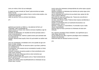 como um motivo a favor da sua realização.
A origem do nosso conceito de "dever" pode encontrar-se nestes
factos. Se não
conseguíssemos ponderar razões a favor e contra certas acções, uma
noção como essa para
nada nos serviria. Como os animais mais básicos,
271
agiriamos por impulso ou hábito ou, nas palavras de Kant, por
"inclinação". Mas a ponderação de
razões introduz um factor novo. Damos connosco impelidos a agir de
certas formas em
resultado da deliberação, em resultado de termos pensado sobre o
nosso comportamento e
as suas consequências. Usamos a palavra dever para assinalar este
novo elemento da
situação: devemos fazer aquilo a favor do qual existem as razões mais
sólidas.
Uma vez considerada a moralidade como uma questão de agir com
base na razão, emerge
outro aspecto importante. Ao raciocinar sobre o que fazer, podemos
ser consistentes ou
inconsistentes. Uma maneira de ser inconsistente é aceitar um facto
como razão num
momento, enquanto recusamos aceitar um facto semelhante como
razão noutro momento,
apesar de não haver diferenças entre os dois momentos que
justifiquem distingui-los. (No
final do capítulo 9 referi este aspecto como a "ideia fundamental de
Kant".) Isto acontece
quando uma pessoa coloca injustificadamente os interesses da sua
própria raça, ou grupo
social, acima dos interesses correspondentes de outras raças e grupos
sociais. O racismo
significa considerar os interesses dos membros de outras raças como
menos importantes do
que os interesses dos membros da sua própria raça, apesar de não
existir qualquer diferença
geral entre as raças que justifique isto. Trata-se de uma afronta à
moralidade porque é, antes
de mais, uma afronta à razão. Podemos fazer reparos semelhantes a
outras doutrinas que
dividem a humanidade entre os moralmente favorecidos e os
desfavorecidos, como o
egoísmo, o sexismo e o nacionalismo. A conclusão é que a razão
requer imparcialidade:
devemos agir de modo a promover os interesses de todos sem
distinção.
Se o egoísmo psicológico fosse verdadeiro, isso significaria que a
razão exige mais de nós
do que podemos dar. Mas o egoísmo psicológico não é verdadeiro;
oferece uma descrição
totalmente falsa da natureza humana e da condi-
272
 