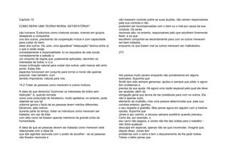Capítulo 14
COMO SERIA UMA TEORIA MORAL SATISFATÓRIA?
cão humana. Evoluímos como criaturas sociais, vivendo em grupos,
desejando a companhia
uns dos outros, precisando da cooperação mútua e com capacidade
para cuidar do bem-
estar dos outros. Há, pois, uma agradável "adequação" teórica entre a)
o que a razão exige,
nomeadamente a imparcialidade; b) os requisitos da vida social,
nomeadamente a adesão a
um conjunto de regras que, justamente aplicadas, serviriam os
interesses de todos; e c) a
nossa inclinação natural para cuidar dos outros, pelo menos até certo
ponto. Estes três
aspectos funcionam em conjunto para tornar a moral não apenas
possível, mas também, num
sentido importante, natural para nós.
14.2 Tratar as pessoas como merecem e outros motivos
A ideia de que devemos "promover os interesses de todos sem
distinção", é, quando tomada
como uma proscrição do fanatismo, muito apelativa; no entanto, pode
objectar-se que tal
máxima ignora o facto de as pessoas terem méritos diferentes.
Devemos, pelo menos
durante parte do tempo, tratar os indivíduos como merecem ser
tratados, em vez de lidar
com eles como se fossem apenas membros da grande turba da
humanidade.
A ideia de que as pessoas devem ser tratadas como merecem está
relacionada com a ideia de
que são agentes racionais com o poder de escolher - se as pessoas
não fossem racionais e
não tivessem controlo sobre as suas acções, não seriam responsáveis
pela sua conduta e não
poderiam ser recompensadas com o bem ou o mal por causa da sua
conduta. Os seres
racionais são, no entanto, responsáveis pelo que escolhem livremente
fazer, e os que
escolhem comportar-se decentemente para com os outros merecem
ser bem tratados,
enquanto os que tratam mal os outros merecem ser maltratados.
273
Isto parece muito severo enquanto não ponderamos em alguns
exemplos. Suponha que
Smith tem sido sempre generosa, ajudou-o sempre que pôde, e agora
tem problemas e
precisa da sua ajuda. Há agora uma razão especial pela qual ela deve
ser ajudada, além da
obrigação geral que temos de ser prestáveis para com os outros. Ela
não é apenas outro
elemento da multidão, mas uma pessoa determinada que, pela sua
conduta anterior, ganhou
o seu respeito e gratidão. Mas pense agora em alguém com a história
oposta. Suponha que
Jones é seu vizinho, e recusou sempre auxiliá-lo quando precisou.
Certo dia, por exemplo, o
seu carro não pegava, e Jones não lhe deu boleia para o trabalho -
não tinha qualquer
desculpa em especial, apenas não se quis incomodar. Imagine que,
depois disso, Jones tem
problemas com o carro e tem o descaramento de lhe pedir boleia.
Talvez o leitor pense que
 