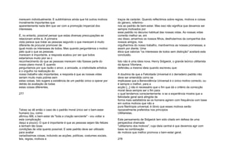 merecem individualmente. E sublinhámos ainda que há outros motivos
moralmente importantes que
aparentemente nada têm que ver com a promoção imparcial dos
interesses.
É, no entanto, possível pensar que estas diversas preocupações se
relacionam entre si. A primeira
vista parece que tratar as pessoas segundo o que merecem é muito
diferente de procurar promover de
igual modo os interesses de todos. Mas quando perguntámos o motivo
pelo qual o que as pessoas
merecem é importante, a resposta acabou por ser que todos
estaríamos muito pior se o
reconhecimento do que as pessoas merecem não fizesse parte do
nosso plano moral. E quando
perguntamos por que razão o amor, a amizade, a criatividade artística
e o orgulho na realização do
nosso trabalho são importantes, a resposta é que as nossas vidas
seriam muito mais pobres sem
estas coisas. Isto sugere a existência de um padrão único a operar por
detrás da avaliação de todas
estas coisas diferentes.
277
Talvez se dê então o caso de o padrão moral único ser o bem-estar
humano (ou, como
afirmou Mill, o bem-estar de "toda a criação senciente" - vou voltar a
esta complicação
daqui a pouco). O que é importante é que as pessoas sejam tão felizes
e tenham tão boas
condições de vida quanto possível. E este padrão deve ser utilizado
para avaliar
variadíssimas coisas, incluindo as acções, políticas, costumes sociais,
leis, regras, motivos e
traços de carácter. Quando reflectimos sobre regras, motivos e coisas
do género, referimo-
nos ao padrão de bem-estar. Mas isso não significa que devamos ser
sempre motivados por
esse padrão no decurso habitual das nossas vidas. As nossas vidas
correrão melhor se, em
vez disso, amarmos os nossos filhos, desfrutarmos da companhia dos
nossos amigos, nos
orgulharmos do nosso trabalho, mantivermos as nossas promessas, e
assim por diante. Uma
ética que valorize "os interesses de todos sem distinção" aceitará esta
conclusão.
Isto não é uma ideia nova. Henry Sidgwick, o grande teórico utilitarista
da época Vitoriana,
defendeu a mesma ideia quando escreveu que:
A doutrina de que a Felicidade Universal é o derradeiro padrão não
deve ser entendida como se
implicasse que a Benevolência Universal é o único motivo correcto, ou
é sempre o melhor, para a
acção [...] não é necessário que o fim que dá o critério da correcção
moral deva sempre ser o fim para
o qual tendemos conscientemente: e se a experiência mostra que a
felicidade geral será atingida de
forma mais satisfatória se os homens agirem com frequência com base
em outros motivos que não a
pura filantropia universal, é óbvio que esses motivos serão
razoavelmente preferidos nos princípios
Utilitaristas.
Este pensamento de Sidgwick tem sido citado em defesa de uma
perspectiva chamada
"utilitarismo dos motivos", cuja ideia central é que devemos agir com
base na combinação
de motivos que melhor promova o bem-estar geral.
278
 