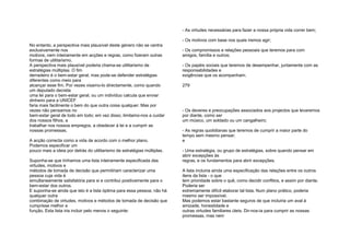 No entanto, a perspectiva mais plausível deste género não se centra
exclusivamente nos
motivos; nem inteiramente em acções e regras, como fizeram outras
formas de utilitarismo.
A perspectiva mais plausível poderia chama-se utilitarismo de
estratégias múltiplas. O fim
derradeiro é o bem-estar geral, mas pode-se defender estratégias
diferentes como meio para
alcançar esse fim. Por vezes visamo-lo directamente, como quando
um deputado decreta
uma lei para o bem-estar geral, ou um indivíduo calcula que enviar
dinheiro para a UNICEF
faria mais facilmente o bem do que outra coisa qualquer. Mas por
vezes não pensamos no
bem-estar geral de todo em todo; em vez disso, limitamo-nos a cuidar
dos nossos filhos, a
trabalhar nos nossos empregos, a obedecer à lei e a cumprir as
nossas promessas.
A acção correcta como a vida de acordo com o melhor plano.
Podemos especificar um
pouco mais a ideia por detrás do utilitarismo de estratégias múltiplas.
Suponha-se que tínhamos uma lista inteiramente especificada das
virtudes, motivos e
métodos de tomada de decisão que permitiriam caracterizar uma
pessoa cuja vida é
simultaneamente satisfatória para si e contribui positivamente para o
bem-estar dos outros.
E suponha-se ainda que isto é a lista óptima para essa pessoa; não há
qualquer outra
combinação de virtudes, motivos e métodos de tomada de decisão que
cumprisse melhor a
função. Esta lista iria incluir pelo menos o seguinte:
- As virtudes necessárias para fazer a nossa própria vida correr bem;
- Os motivos com base nos quais iremos agir;
- Os compromissos e relações pessoais que teremos para com
amigos, família e outros;
- Os papéis sociais que teremos de desempenhar, juntamente com as
responsabilidades e
exigências que os acompanham;
279
- Os deveres e preocupações associados aos projectos que levaremos
por diante, como ser
um músico, um soldado ou um cangalheiro;
- As regras quotidianas que teremos de cumprir a maior parte do
tempo sem mesmo pensar;
e
- Uma estratégia, ou grupo de estratégias, sobre quando pensar em
abrir excepções às
regras, e os fundamentos para abrir excepções.
A lista incluiria ainda uma especificação das relações entre os outros
itens da lista - o que
tem prioridade sobre o quê, como decidir conflitos, e assim por diante.
Poderia ser
extremamente difícil elaborar tal lista. Num plano prático, poderia
mesmo ser impossível.
Mas podemos estar bastante seguros de que incluiria um aval à
amizade, honestidade e
outras virtudes familiares úteis. Dir-nos-ia para cumprir as nossas
promessas, mas nem
 