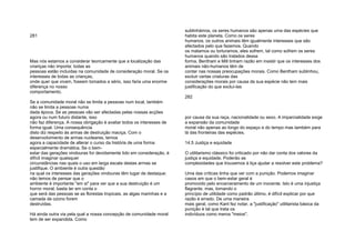 281
Mas nós estamos a considerar teoricamente que a localização das
crianças não importa: todas as
pessoas estão incluídas na comunidade de consideração moral. Se os
interesses de todas as crianças,
onde quer que vivam, fossem tomados a sério, isso faria uma enorme
diferença no nosso
comportamento.
Se a comunidade moral não se limita a pessoas num local, também
não se limita a pessoas numa
dada época. Se as pessoas vão ser afectadas pelas nossas acções
agora ou num futuro distante, isso
não faz diferença. A nossa obrigação é avaliar todos os interesses de
forma igual. Uma consequência
disto diz respeito às armas de destruição maciça. Com o
desenvolvimento de armas nucleares, temos
agora a capacidade de alterar o curso da história de uma forma
especialmente dramática. Se o bem-
estar das gerações vindouras for devidamente tido em consideração, é
difícil imaginar quaisquer
circunstâncias nas quais o uso em larga escala destas armas se
justifique. O ambiente é outra questão
na qual os interesses das gerações vindouras têm lugar de destaque:
não temos de pensar que o
ambiente é importante "em si" para ver que a sua destruição é um
horror moral; basta ter em conta o
que será das pessoas se as florestas tropicais, as algas marinhas e a
camada de ozono forem
destruídas.
Há ainda outra via pela qual a nossa concepção de comunidade moral
tem de ser expandida. Como
sublinhámos, os seres humanos são apenas uma das espécies que
habita este planeta. Como os seres
humanos, os outros animais têm igualmente interesses que são
afectados pelo que fazemos. Quando
os matamos ou torturamos, eles sofrem, tal como sofrem os seres
humanos quando são tratados dessa
forma. Bentham e Mill tinham razão em insistir que os interesses dos
animais não-humanos têm de
contar nas nossas preocupações morais. Como Bentham sublinhou,
excluir certas criaturas das
considerações morais por causa da sua espécie não tem mais
justificação do que excluí-las
282
por causa da sua raça, nacionalidade ou sexo. A imparcialidade exige
a expansão da comunidade
moral não apenas ao longo do espaço e do tempo mas também para
lá das fronteiras das espécies.
14.5 Justiça e equidade
O utilitarismo clássico foi criticado por não dar conta dos valores da
justiça e equidade. Poderão as
complexidades que trouxemos à liça ajudar a resolver este problema?
Uma das críticas tinha que ver com a punição. Podemos imaginar
casos em que o bem-estar geral é
promovido pelo encarceramento de um inocente. Isto é uma injustiça
flagrante, mas, tomando o
princípio de utilidade como padrão último, é difícil explicar por que
razão é errado. De uma maneira
mais geral, como Kant fez notar, a "justificação" utilitarista básica da
punição é tal que trata os
indivíduos como meros "meios".
 