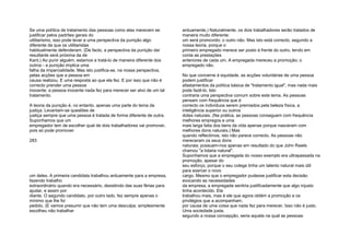 Se uma política de tratamento das pessoas como elas merecem se
justificar pelos padrões gerais do
utilitarismo, isso pode levar a uma perspectiva da punição algo
diferente da que os utilitaristas
habitualmente defenderam. (De facto, a perspectiva da punição daí
resultante será próxima da de
Kant.) Ao punir alguém, estamos a tratá-lo de maneira diferente dos
outros - a punição implica uma
falha da imparcialidade. Mas isto justifica-se, na nossa perspectiva,
pelas acções que a pessoa em
causa realizou. E uma resposta ao que ela fez. E por isso que não é
correcto prender uma pessoa
inocente; a pessoa inocente nada fez para merecer ser alvo de um tal
tratamento.
A teoria da punição é, no entanto, apenas uma parte do tema da
justiça. Levantam-se questões de
justiça sempre que uma pessoa é tratada de forma diferente de outra.
Suponhamos que um
empregador tem de escolher qual de dois trabalhadores vai promover,
pois só pode promover
283
um deles. A primeira candidata trabalhou arduamente para a empresa,
fazendo trabalho
extraordinário quando era necessário, desistindo das suas férias para
ajudar, e assim por
diante. O segundo candidato, por outro lado, fez sempre apenas o
mínimo que lhe foi
pedido. (E vamos presumir que não tem uma desculpa; simplesmente
escolheu não trabalhar
arduamente.) Naturalmente, os dois trabalhadores serão tratados de
maneira muito diferente:
um será promovido; o outro não. Mas isto está correcto, segundo a
nossa teoria, porque o
primeiro empregado merece ser posto à frente do outro, tendo em
conta as prestações
anteriores de cada um. A empregada mereceu a promoção; o
empregado não.
No que concerne à equidade, as acções voluntárias de uma pessoa
podem justificar
afastamentos da política básica de "tratamento igual", mas nada mais
pode fazê-lo. Isto
contraria uma perspectiva comum sobre este tema. As pessoas
pensam com frequência que é
correcto os indivíduos serem premiados pela beleza física, a
inteligência superior ou outros
dotes naturais. (Na prática, as pessoas conseguem com frequência
melhores empregos e uma
mais larga fatia dos bens da vida apenas porque nasceram com
melhores dons naturais.) Mas
quando reflectimos, isto não parece correcto. As pessoas não
mereceram os seus dons
naturais; possuem-nos apenas em resultado do que John Rawls
chamou "a lotaria natural".
Suponhamos que a empregada do nosso exemplo era ultrapassada na
promoção, apesar do
seu esforço, porque o seu colega tinha um talento natural mais útil
para exercer o novo
cargo. Mesmo que o empregador pudesse justificar esta decisão
evocando as necessidades
da empresa, a empregada sentiria justificadamente que algo injusto
tinha acontecido. Ela
trabalhou mais, mas é ele que agora obtém a promoção e os
privilégios que a acompanham,
por causa de uma coisa que nada fez para merecer. Isso não é justo.
Uma sociedade justa,
segundo a nossa concepção, seria aquela na qual as pessoas
 