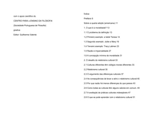 com o apoio científico do
CENTRO PARA o ENSINO DA FILOSOFIA
(Sociedade Portuguesa de Filosofia)
gradiva
Editor: Guilherme Valente
Índice
Prefácio 9
Sobre a quarta edição (americana) 11
1. O que é a moralidade? 13
1.1 O problema da definição 13
1.2 Primeiro exemplo: a bebé Teresa 14
1.3 Segundo exemplo: Jodie e Mary 19
1.4 Terceiro exemplo: Tracy Latimer 23
1.5 Razão e imparcialidade 27
1.6 A concepção mínima de moralidade 31
2. O desafio do relativismo cultural 33
2.1 Culturas diferentes têm códigos morais diferentes 33
2.2 Relativismo cultural 35
2.3 O argumento das diferenças culturais 37
2.4 As consequências de levar a sério o relativismo cultural 40
2.5 Por que razão há menos diferenças do que parece 43
2.6 Como todas as culturas têm alguns valores em comum. 45
2.7 A avaliação de práticas culturais indesejáveis 47
2.8 O que se pode aprender com o relativismo cultural 51
 