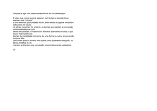 disposto a agir com base nos resultados da sua deliberação.
É claro que, como seria de esperar, nem todas as teorias éticas
aceitam este "mínimo".
Como teremos oportunidade de ver, este retrato do agente moral tem
sido posto em causa
de várias maneiras. No entanto, as teorias que rejeitam a concepção
mínima debatem-se com
sérias dificuldades. A maioria dos filósofos apercebeu-se disto, e por
isso a maior parte das
teorias da moralidade incorpora, de uma forma ou outra, a concepção
mínima. Não
discordam sobre o mínimo mas sobre como poderemos alargá-lo, ou
talvez modificá-lo, de
maneira a alcançar uma concepção moral inteiramente satisfatória.
32
 