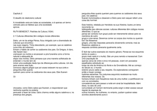 Capítulo 2
O desafio do relativismo cultural
A moralidade varia em todas as sociedades, e é apenas um termo
cómodo para os hábitos que uma sociedade
aprova.
RUTH BENEDICT, Padrões de Cultura (1934)
2.1 Culturas diferentes têm códigos morais diferentes
Dário, um rei da antiga Pérsia, ficou intrigado com a diversidade de
culturas que encontrou
nas suas viagens. Tinha descoberto, por exemplo, que os calatinos
(uma tribo de indianos)
tinham o hábito de comer os cadáveres dos pais. Os Gregos, é claro,
não faziam isso -
cremavam os mortos e encaravam a pira funerária como a forma
natural e adequada de
dispor dos mortos. Dário pensava que uma maneira sofisticada de
entender o mundo tem de
incluir uma avaliação deste tipo de diferenças entre culturas. Um dia,
para ensinar esta lição,
convocou alguns gregos que por acaso estavam na sua corte e
perguntou-lhes quanto
queriam para comer os cadáveres dos seus pais. Eles ficaram
33
chocados, como Dário sabia que ficariam, e responderam que
nenhuma quantia os poderia
persuadir a fazer tal coisa. Dário chamou então alguns calatinos e, na
presença dos gregos,
perguntou-lhes quanto queriam para queimar os cadáveres dos seus
pais. Os calatinos
ficaram horrorizados e disseram a Dário para nem sequer referir uma
coisa tão horrível.
Esta história, relatada por Heródoto na sua História, ilustra um tema
recorrente na
bibliografia das ciências sociais: culturas diferentes têm códigos morais
diferentes. O que se
pensa ser correcto num grupo pode ser inteiramente odioso para os
membros de outro
grupo e vice-versa. Devemos comer os corpos dos mortos ou queimá-
los? Se fôssemos
gregos, uma das respostas pareceria obviamente correcta; mas se
fôssemos calatinos a
resposta contrária pareceria igualmente certa.
É fácil dar outros exemplos do mesmo género. Pense-se nos esquimós
(entre os quais o
grupo mais vasto é o inuíte). São um povo remoto e inacessível. Com
uma população de
apenas cerca de vinte e cinco mil pessoas, vivem em povoados
espalhados sobretudo ao
longo da orla da América do Norte e da Gronelândia. Até ao começo
do século xx, o mundo
exterior pouco sabia a seu respeito. Os exploradores começaram
então a trazer consigo
histórias estranhas. Os costumes esquimós revelaram-se muito
diferentes dos nossos. Os
homens tinham com frequência mais de uma mulher, e partilhavam-na
com os convidados,
concedendo-as para passar a noite em sinal de hospitalidade. Além
disso, no seio de uma
comunidade um homem dominante podia exigir e obter acesso sexual
regular às esposas de
outros homens. As mulheres, no entanto, podiam quebrar estes
acordos abandonando pura e
 