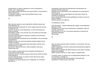 simplesmente os maridos e ligando-se a novos companheiros -
podiam, isto é, desde que os
seus antigos maridos decidissem não causar sarilhos. Tudo somado, a
prática esquimó era
um esquema volátil em quase nada semelhante àquilo a que
chamamos casamento.
34
Mas não eram apenas os seus casamentos e práticas sexuais que
eram diferentes. Os
esquimós pareciam igualmente ter menos respeito pela vida humana.
O infanticídio, por
exemplo, era comum. Knud Rasmussen, um dos mais famosos de
entre os primeiros
exploradores, relatou o seu encontro com uma mulher que tinha dado
à luz vinte crianças
mas tinha morto dez delas à nascença. As bebés do sexo feminino,
descobriu Rasmussen,
eram especialmente susceptíveis de ser aniquiladas, e isto era deixado
simplesmente à
decisão dos pais, sem que tal acarretasse qualquer estigma social.
Também os idosos,
quando se tornavam demasiado fracos para ajudar a família, eram
deixados ao frio e à neve
para morrer. Parecia pois haver, nesta sociedade, muito pouco
respeito pela vida.
Para o público em geral estas eram revelações perturbadoras. O
nosso próprio modo de vida
parece tão natural e correcto que para muitos de nós é difícil conceber
outras pessoas a
viver de modo tão diverso. E quando ouvimos falar de tais coisas,
tendemos imediatamente
a categorizar as outras pessoas como "retrógradas" ou "primitivas".
Mas para os
antropólogos nada havia de particularmente surpreendente nos
esquimós. Desde o tempo de
Heródoto que os observadores mais perspicazes se acostumaram à
ideia de que as
concepções de certo e errado diferem de cultura para cultura. Se
partimos do princípio de
que as nossas ideias éticas serão partilhadas por todos os povos em
todos os tempos,
estamos apenas a ser ingénuos.
2.2 Relativismo cultural
Esta observação - "culturas diferentes têm códigos morais diferentes" -
pareceu a muitos
pensadores ser a chave para compreender a moralidade. A ideia de
verdade universal em
ética, afirmam, é um mito. Tudo quanto existe são os costumes de
sociedades diferentes.
Não se pode
35
dizer que estes costumes estão "correctos" ou "incorrectos", pois isso
implicaria ter um
padrão independente de certo e errado pelo qual poderíamos julgá-los.
Mas tal padrão não
existe; todos os padrões são determinados por uma cultura. O grande
pioneiro da sociologia,
William Graham Sumner, em 1906, colocou a questão assim:
A maneira "certa" é a maneira que os antepassados utilizavam e nos
foi transmitida. A tradição é a
sua própria garantia. Não está submetida à verificação pela
experiência. A noção do que é certo está
 