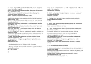 nos hábitos do povo. Não reside além deles, não provém de origem
independente, para os pôr à
prova. O que estiver nos hábitos populares, seja o que for, está certo.
Isto é assim porque são
tradicionais, e por isso contêm em si a autoridade dos espíritos
ancestrais. Quando abordamos os
hábitos populares a nossa análise chega ao fim.
Esta linha de pensamento persuadiu provavelmente mais pessoas a
serem cépticas sobre
ética que qualquer outra coisa. O relativismo cultural, como tem sido
chamado, desafia a
nossa crença habitual na objectividade e universalidade da verdade
moral. Afirma, com
efeito, que não existe verdade universal em ética; existem apenas os
vários códigos morais e
nada mais. Além disso, o nosso próprio código moral não tem um
estatuto especial; é apenas
um entre muitos. Como veremos, esta ideia de base é na realidade um
conjunto de vários
pensamentos diferentes. É importante separar os vários elementos da
teoria porque, durante
a análise, algumas partes revelam-se correctas enquanto outras
parecem estar erradas. Para
começar, podemos distinguir as seguintes afirmações, todas elas
apresentadas por
relativistas culturais:
1. Sociedades diferentes têm códigos morais diferentes;
2. O código moral de uma sociedade determina o que é correcto no
seio dessa sociedade,
isto é, se o código
36
moral de uma sociedade afirma que certa acção é correcta, então essa
acção é correcta, pelo
menos nessa sociedade;
3. Não há qualquer padrão objectivo que se possa usar para ajuizar
um código social como
melhor do que outro;
4. O código moral da nossa própria sociedade não tem estatuto
especial, é apenas um entre
muitos;
5. Não há uma "verdade universal" em ética, isto é, não há verdades
morais aceites por
todos os povos em todos os tempos;
6. E mera arrogância nossa tentar julgar a conduta de outros povos.
Deveríamos adoptar
uma atitude de tolerância face às práticas de outras culturas.
Apesar de poder parecer que estas seis proposições fazem
naturalmente parte de um todo,
são independentes umas das outras, na medida em que algumas
podem ser falsas ainda que
outras sejam verdadeiras. Nos pontos seguintes vamos tentar
identificar o que está correcto
no relativismo cultural, mas vamos também denunciar o que está
errado.
2.3 O argumento das diferenças culturais
O relativismo cultural é uma teoria sobre a natureza da moralidade. À
primeira vista parece
bastante plausível. No entanto, como todas as teorias do género, pode
ser avaliada mediante
análise racional; e quando analisamos o relativismo cultural,
descobrimos que não é tão
plausível como inicialmente parecia ser.
 