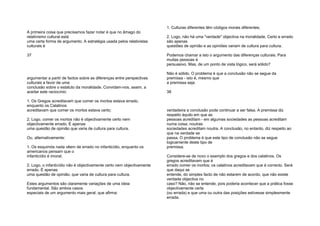 A primeira coisa que precisamos fazer notar é que no âmago do
relativismo cultural está
uma certa forma de argumento. A estratégia usada pelos relativistas
culturais é
37
argumentar a partir de factos sobre as diferenças entre perspectivas
culturais a favor de uma
conclusão sobre o estatuto da moralidade. Convidam-nos, assim, a
aceitar este raciocínio:
1. Os Gregos acreditavam que comer os mortos estava errado,
enquanto os Calatinos
acreditavam que comer os mortos estava certo;
2. Logo, comer os mortos não é objectivamente certo nem
objectivamente errado. É apenas
uma questão de opinião que varia de cultura para cultura.
Ou, alternativamente:
1. Os esquimós nada vêem de errado no infanticídio, enquanto os
americanos pensam que o
infanticídio é imoral;
2. Logo, o infanticídio não é objectivamente certo nem objectivamente
errado. É apenas
uma questão de opinião, que varia de cultura para cultura.
Estes argumentos são claramente variações de uma ideia
fundamental. São ambos casos
especiais de um argumento mais geral, que afirma:
1. Culturas diferentes têm códigos morais diferentes;
2. Logo, não há uma "verdade" objectiva na moralidade. Certo e errado
são apenas
questões de opinião e as opiniões variam de cultura para cultura.
Podemos chamar a isto o argumento das diferenças culturais. Para
muitas pessoas é
persuasivo. Mas, de um ponto de vista lógico, será sólido?
Não é sólido. O problema é que a conclusão não se segue da
premissa - isto é, mesmo que
a premissa seja
38
verdadeira a conclusão pode continuar a ser falsa. A premissa diz
respeito àquilo em que as
pessoas acreditam - em algumas sociedades as pessoas acreditam
numa coisa; noutras
sociedades acreditam noutra. A conclusão, no entanto, diz respeito ao
que na verdade se
passa. O problema é que este tipo de conclusão não se segue
logicamente deste tipo de
premissa.
Considere-se de novo o exemplo dos gregos e dos calatinos. Os
gregos acreditavam que é
errado comer os mortos; os calatinos acreditavam que é correcto. Será
que daqui se
entende, do simples facto de não estarem de acordo, que não existe
verdade objectiva no
caso? Não, não se entende; pois poderia acontecer que a prática fosse
objectivamente certa
(ou errada) e que uma ou outra das posições estivesse simplesmente
errada.
 