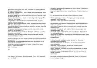Para tornar este aspecto mais claro, considere-se um tema diferente.
Em algumas sociedades
as pessoas acreditam que a Terra é plana. Noutras sociedades, como
a nossa, as pessoas
acreditam que a Terra é (aproximadamente) esférica. Segue-se daqui,
do mero facto de as
pessoas discordarem, que não há "verdade objectiva" em geografia?
Claro que não; nunca
chegaríamos a tal conclusão porque percebemos que, nas suas
crenças sobre o mundo, os
membros de algumas sociedades podem simplesmente estar errados.
Não há qualquer razão
para pensar que se o mundo é redondo, todos têm de saber disso. Da
mesma maneira, não
há qualquer razão para pensar que se existe uma verdade moral,
todos têm de conhecê-la. O
erro fundamental no argumento das diferenças culturais é que tenta
derivar uma conclusão
substancial sobre um tema partindo do mero facto de as pessoas
discordarem a seu respeito.
Trata-se, até agora, de uma simples questão lógica e é importante não
a interpretar
erradamente. Não estamos a dizer (ainda não, pelo menos) que a
conclusão do argumento é
falsa. Isso é ainda uma questão em aberto. O objectivo do reparo
lógico é apenas fazer notar
que a conclusão
39
não se segue da premissa. Isto é importante, porque para determinar
se a conclusão é
verdadeira necessitamos de argumentos para a apoiar. O relativismo
cultural propõe este
argumento, que infelizmente se revela falacioso. Portanto, não prova
nada.
2.4 As consequências de levar a sério o relativismo cultural
Mesmo que o argumento das diferenças culturais seja falso, o
relativismo cultural pode ser
verdadeiro. Como seria se fosse verdadeiro?
Na passagem citada, William Graham Sumner resume a essência do
relativismo cultural.
Sumner afirma que não há uma medida de certo e errado, além dos
padrões de uma
sociedade: "A noção de certo está nos hábitos da população. Não
reside além deles, não
provém de origem independente, para os pôr à prova. O que estiver
nos hábitos populares,
seja o que for, está certo." Suponha que tomávamos isto a sério. Quais
seriam algumas das
consequências?
1. Deixaríamos de poder afirmar que os costumes de outras
sociedades são moralmente
inferiores aos nossos. Isto, é claro, é um dos principais aspectos
sublinhados pelo
relativismo cultural. Teríamos de deixar de condenar outras
sociedades simplesmente por
serem "diferentes". Enquanto nos concentrarmos apenas em certos
exemplos, como as
práticas funerárias dos gregos e calatinos, isto pode parecer uma
atitude sofisticada e
esclarecida.
No entanto, seríamos também impedidos de criticar outras práticas
menos benignas. Imagine
 