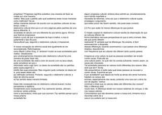 progresso? Progresso significa substituir uma maneira de fazer as
coisas por uma maneira
melhor. Mas qual o padrão pelo qual avaliamos estas novas maneiras
como melhores? Se as
velhas maneiras estavam de acordo com os padrões culturais do seu
tempo, então o
relativismo cultural diria que é um erro julgá-las pelos padrões de uma
época diferente. A
sociedade do século xvm era diferente da que temos agora. Afirmar
que fizemos progressos
implica o juízo de que a sociedade de hoje é melhor, e isso é
justamente o tipo de juízo
transcultural que, segundo o relativismo cultural, é impossível.
A nossa concepção de reforma social terá igualmente de ser
reconsiderada. Reformadores
como Martin Luther King, Jr. tentaram mudar as suas sociedades para
melhor. Obedecendo
aos constrangimentos impostos pelo relativismo cultural há uma
maneira de poder fazer isto.
Se uma sociedade não está a viver de acordo com os seus ideais,
pode considerar-se que o
reformador está a agir bem; os ideais da sociedade são os padrões
pelos quais julgamos o
mérito das suas propostas. Mas ninguém pode contestar os ideais em
si, pois esses ideais são
por definição correctos. Portanto, segundo o relativismo cultural, a
ideia de reforma social
só faz sentido desta maneira limitada.
Estas três consequências do relativismo cultural levaram muitos
pensadores a rejeitá-lo
frontalmente como implausível. Faz realmente sentido, afirmam,
condenar certas práticas,
como a escravatura, onde quer que ocorram. Faz sentido pensar que a
nossa própria
sociedade fez
algum progresso cultural, embora deva admitir-se, simultaneamente,
que é ainda imperfeita e
necessita de reformas. Uma vez que o relativismo cultural supõe,
prossegue o argumento,
que estes juízos não fazem sentido, não pode estar correcto.
2.5 Por que razão há menos diferenças do que parece
O ímpeto original do relativismo cultural resulta da observação de que
as culturas diferem de
forma dramática nas suas perspectivas do que é certo e errado. Mas
até que ponto diferem
realmente? É verdade que há diferenças. No entanto, é fácil
sobrevalorizar a dimensão
dessas diferenças. Quando examinamos o que parece uma diferença
drástica, descobrimos
com frequência que as culturas não diferem tanto quanto parece.
Imagine-se uma cultura na qual as pessoas acreditam ser errado
comer vacas. Pode até ser
uma cultura pobre, na qual não há comida suficiente; mesmo assim, as
vacas são intocáveis.
Tal sociedade pareceria ter valores muito diferentes dos nossos. Mas
será que tem? Ainda
não perguntámos a razão pela qual estas pessoas se recusam a
comer vacas. Suponha-se que
é por acreditarem que depois da morte as almas dos seres humanos
habitam os corpos dos
animais, especialmente das vacas, podendo uma vaca ser a alma da
avó de alguém. Vamos
continuar a dizer que os valores deles são diferentes dos nossos?
Não; a diferença está
noutro lado. A diferença reside nos nossos sistemas de crenças, e não
nos nossos valores.
Concordamos que não devemos comer a nossa avó; limitamo-nos a
discordar sobre se a
vaca é (ou poderia ser) a nossa avó.
 