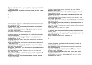O que se pretende mostrar é que os costumes de uma sociedade são
o produto de muitos
factores interligados. Os valores sociais são apenas um deles. Outras
questões,
42
43
como as crenças religiosas e factuais dos seus membros, bem como
as circunstâncias físicas
nas quais têm de viver, são igualmente importantes. Não podemos,
portanto, concluir que há
um desacordo quanto aos valores, só porque os costumes diferem.
Pode, pois, haver menos
desacordo quanto aos valores do que parece.
Pensemos mais uma vez nos esquimós, que frequentemente matam
crianças perfeitamente
normais, especialmente raparigas. Não aprovamos tais coisas; na
nossa sociedade um pai
que tivesse morto uma criança seria preso. Parece, pois, haver uma
grande diferença nos
valores das nossas duas culturas. Mas imaginemos que perguntamos
a razão pela qual os
esquimós fazem isso. A explicação não é eles terem menos afecto
pelos seus filhos ou menos
respeito pela vida humana. Uma família esquimó protegerá sempre os
seus filhos se as
condições o permitirem. Mas eles vivem num meio extremamente
duro, onde a comida
escasseia. Um postulado fundamental do pensamento esquimó é: "A
vida é dura e a margem
de manobra pequena." Uma família pode querer alimentar os filhos
mas não poder fazê-lo.
Como em muitas outras culturas "primitivas", as mães esquimó
alimentam os seus filhos
durante um período de tempo muito mais longo do que as mães da
nossa cultura. A criança
é alimentada ao peito da mãe durante quatro anos, por vezes mais.
Por isso, mesmo nas
melhores épocas, há limites para o número de filhos que uma mãe
pode manter. Além disso,
os esquimós são um povo nómada - impossibilitados de se dedicarem
à agricultura, têm de
viajar em busca de comida. As crianças têm de ser transportadas ao
colo, e uma mãe só
pode levar um bebé na sua parca enquanto viaja ou realiza as tarefas
diárias. Os outros
membros da família ajudam como podem.
Os bebés do sexo feminino são mais prontamente rejeitados porque,
primeiro, nesta
sociedade os homens são os principais fornecedores de comida - são
eles os caçadores, de
acordo com a divisão tradicional do trabalho - e
44
torna-se obviamente importante manter um número suficiente de
fornecedores de comida.
Mas há igualmente uma segunda razão importante. Uma vez que a
taxa de mortalidade dos
caçadores é elevada, o número de homens adultos que morrem
prematuramente ultrapassa
em muito o das mulheres que morrem cedo. Assim, se os bebés
masculinos e femininos
sobrevivessem em números iguais, a população feminina adulta
ultrapassaria em muito a
 